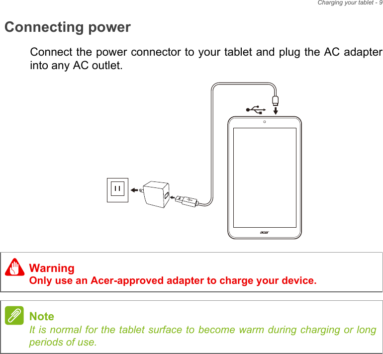 Charging your tablet - 9Connecting powerConnect the power connector to your tablet and plug the AC adapter into any AC outlet.WarningOnly use an Acer-approved adapter to charge your device.NoteIt is normal for the tablet surface to become warm during charging or long periods of use.