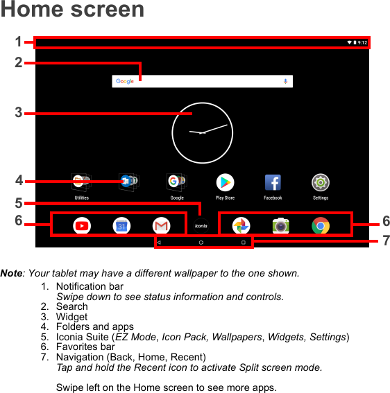 Home screen12367654Note: Your tablet may have a different wallpaper to the one shown.1. Notification bar Swipe down to see status information and controls.2. Search3. Widget4. Folders and apps5. Iconia Suite (EZ Mode, Icon Pack, Wallpapers, Widgets, Settings)6. Favorites bar7. Navigation (Back, Home, Recent) Tap and hold the Recent icon to activate Split screen mode.  Swipe left on the Home screen to see more apps.