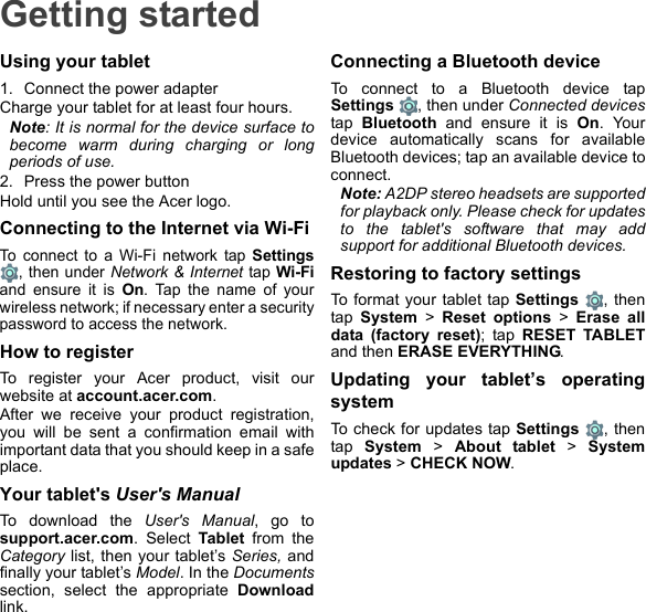 Getting startedUsing your tablet1. Connect the power adapterCharge your tablet for at least four hours.Note: It is normal for the device surface to become warm during charging or long periods of use.2. Press the power buttonHold until you see the Acer logo.Connecting to the Internet via Wi-FiTo connect to a Wi-Fi network tap Settings, then under Network &amp; Internet tap Wi-Fiand ensure it is On. Tap the name of your wireless network; if necessary enter a security password to access the network.How to registerTo register your Acer product, visit our website at account.acer.com.After we receive your product registration, you will be sent a confirmation email with important data that you should keep in a safe place.Your tablet&apos;s User&apos;s ManualTo download the User&apos;s Manual, go to support.acer.com. Select Tablet from the Category list, then your tablet’s Series, and finally your tablet’s Model. In the Documentssection, select the appropriate Downloadlink.Connecting a Bluetooth deviceTo connect to a Bluetooth device tap Settings , then under Connected devicestap  Bluetooth and ensure it is On. Your device automatically scans for available Bluetooth devices; tap an available device to connect.Note: A2DP stereo headsets are supported for playback only. Please check for updates to the tablet&apos;s software that may add support for additional Bluetooth devices.Restoring to factory settingsTo format your tablet tap Settings , then tap  System &gt; Reset options &gt; Erase all data (factory reset); tap RESET TABLETand then ERASE EVERYTHING.Updating your tablet’s operating systemTo check for updates tap Settings , then tap  System &gt; About tablet &gt; System updates &gt; CHECK NOW.