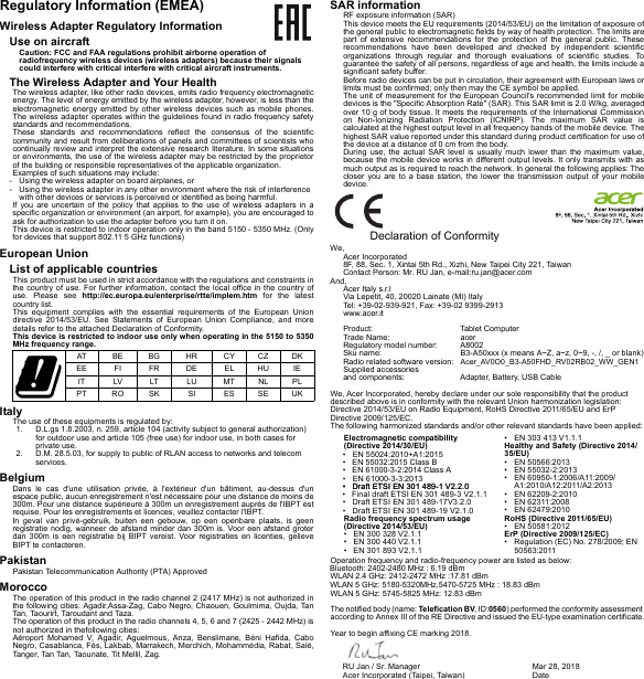 Regulatory Information (EMEA)Wireless Adapter Regulatory InformationUse on aircraftCaution: FCC and FAA regulations prohibit airborne operation of radiofrequency wireless devices (wireless adapters) because their signals could interfere with critical interfere with critical aircraft instruments.The Wireless Adapter and Your HealthThe wireless adapter, like other radio devices, emits radio frequency electromagnetic energy. The level of energy emitted by the wireless adapter, however, is less than the electromagnetic energy emitted by other wireless devices such as mobile phones. The wireless adapter operates within the guidelines found in radio frequency safety standards and recommendations.These standards and recommendations reflect the consensus of the scientific community and result from deliberations of panels and committees of scientists who continually review and interpret the extensive research literature. In some situations or environments, the use of the wireless adapter may be restricted by the proprietor of the building or responsible representatives of the applicable organization.Examples of such situations may include:- Using the wireless adapter on board airplanes, or- Using the wireless adapter in any other environment where the risk of interference with other devices or services is perceived or identified as being harmful.If you are uncertain of the policy that applies to the use of wireless adapters in a specific organization or environment (an airport, for example), you are encouraged to ask for authorization to use the adapter before you turn it on.This device is restricted to indoor operation only in the band 5150 - 5350 MHz. (Only for devices that support 802.11 5 GHz functions)European UnionList of applicable countriesThis product must be used in strict accordance with the regulations and constraints in the country of use. For further information, contact the local office in the country of use. Please see http://ec.europa.eu/enterprise/rtte/implem.htm for the latest country list.This equipment complies with the essential requirements of the European Union directive 2014/53/EU. See Statements of European Union Compliance, and more details refer to the attached Declaration of Conformity.This device is restricted to indoor use only when operating in the 5150 to 5350 MHz frequency range.ItalyThe use of these equipments is regulated by:1. D.L.gs 1.8.2003, n. 259, article 104 (activity subject to general authorization) for outdoor use and article 105 (free use) for indoor use, in both cases for private use.2. D.M. 28.5.03, for supply to public of RLAN access to networks and telecom services.BelgiumDans le cas d&apos;une utilisation privée, à l&apos;extérieur d&apos;un bâtiment, au-dessus d&apos;un espace public, aucun enregistrement n&apos;est nécessaire pour une distance de moins de 300m. Pour une distance supérieure à 300m un enregistrement auprès de l&apos;IBPT est requise. Pour les enregistrements et licences, veuillez contacter l&apos;IBPT.In geval van privé-gebruik, buiten een gebouw, op een openbare plaats, is geen registratie nodig, wanneer de afstand minder dan 300m is. Voor een afstand groter dan 300m is een registratie bij BIPT vereist. Voor registraties en licenties, gelieve BIPT te contacteren.PakistanPakistan Telecommunication Authority (PTA) ApprovedMoroccoThe operation of this product in the radio channel 2 (2417 MHz) is not authorized in the following cities: Agadir,Assa-Zag, Cabo Negro, Chaouen, Goulmima, Oujda, Tan Tan, Taourirt, Taroudant and Taza.The operation of this product in the radio channels 4, 5, 6 and 7 (2425 - 2442 MHz) is not authorized in thefollowing cities:Aéroport Mohamed V, Agadir, Aguelmous, Anza, Benslimane, Béni Hafida, Cabo Negro, Casablanca, Fès, Lakbab, Marrakech, Merchich, Mohammédia, Rabat, Salé, Tanger, Tan Tan, Taounate, Tit Mellil, Zag.SAR informationRF exposure information (SAR)This device meets the EU requirements (2014/53/EU) on the limitation of exposure of the general public to electromagnetic fields by way of health protection. The limits are part of extensive recommendations for the protection of the general public. These recommendations have been developed and checked by independent scientific organizations through regular and thorough evaluations of scientific studies. To guarantee the safety of all persons, regardless of age and health, the limits include a significant safety buffer.Before radio devices can be put in circulation, their agreement with European laws or limits must be confirmed; only then may the CE symbol be applied.The unit of measurement for the European Council&apos;s recommended limit for mobile devices is the &quot;Specific Absorption Rate&quot; (SAR). This SAR limit is 2.0 W/kg, averaged over 10 g of body tissue. It meets the requirements of the International Commission on Non-Ionizing Radiation Protection (ICNIRP). The maximum SAR value is calculated at the highest output level in all frequency bands of the mobile device. The highest SAR value reported under this standard during product certification for use of the device at a distance of 0 cm from the body.During use, the actual SAR level is usually much lower than the maximum value, because the mobile device works in different output levels. It only transmits with as much output as is required to reach the network. In general the following applies: The closer you are to a base station, the lower the transmission output of your mobile device.AT BE BG HR CY CZ DKEE FI FR DE EL HU IEIT LV LT LU MT NL P LPT RO SK SI ES SE UK  Declaration of ConformityWe,Acer Incorporated8F, 88, Sec. 1, Xintai 5th Rd., Xizhi, New Taipei City 221, TaiwanContact Person: Mr. RU Jan, e-mail:ru.jan@acer.comAnd,Acer Italy s.r.lVia Lepetit, 40, 20020 Lainate (MI) ItalyTel: +39-02-939-921, Fax: +39-02 9399-2913www.acer.itProduct: Tablet ComputerTrade Name: acer Regulatory model number: A8002Sku name: B3-A50xxx (x means A~Z, a~z, 0~9, -, /, _ or blank)Radio related software version: Acer_AV0O0_B3-A50FHD_RV02RB02_WW_GEN1Supplied accessories  and components:  Adapter, Battery, USB Cable We, Acer Incorporated, hereby declare under our sole responsibility that the product described above is in conformity with the relevant Union harmonization legislation: Directive 2014/53/EU on Radio Equipment, RoHS Directive 2011/65/EU and ErP Directive 2009/125/EC. The following harmonized standards and/or other relevant standards have been applied:Operation frequency and radio-frequency power are listed as below:The notified body (name: Telefication BV, ID:0560) performed the conformity assessment according to Annex III of the RE Directive and issued the EU-type examination certificate.Year to begin affixing CE marking 2018.Electromagnetic compatibility (Directive 2014/30/EU)Radio frequency spectrum usage (Directive 2014/53/EU)• EN 300 328 V2.1.1• EN 300 440 V2.1.1•   EN 301 893 V2.1.1• EN 303 413 V1.1.1Healthy and Safety (Directive 2014/35/EU)• EN 50566:2013• EN 55032-2:2013• EN 60950-1:2006/A11:2009/A1:2010/A12:2011/A2:2013• EN 62209-2:2010• EN 62311:2008• EN 62479:2010RoHS (Directive 2011/65/EU)• EN 50581:2012ErP (Directive 2009/125/EC)• Regulation (EC) No. 278/2009; EN 50563:2011RU Jan / Sr. Manager  Acer Incorporated (Taipei, Taiwan)Mar 28, 2018Date• EN 55024:2010+A1:2015•   EN 55032:2015 Class B•   EN 61000-3-2:2014 Class A • EN 61000-3-3:2013•   Draft ETSI EN 301 489-1 V2.2.0•   Draft ETSI EN 301 489-17V3.2.0•   Draft ETSI EN 301 489-19 V2.1.0•   Draft ETSI EN 301 489-1 V2.2.0•   Final draft ETSI EN 301 489-3 V2.1.1Bluetooth: 2402-2480 MHz : 6.19 dBmWLAN 2.4 GHz: 2412-2472 MHz :17.81 dBmWLAN 5 GHz: 5180-5320MHz,5470-5725 MHz : 18.83 dBmWLAN 5 GHz: 5745-5825 MHz: 12.83 dBm