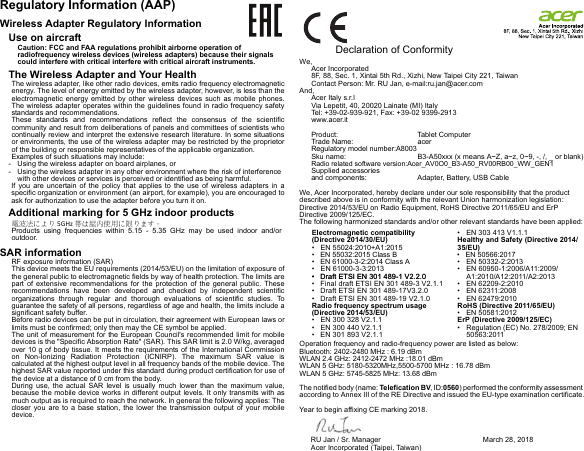 Regulatory Information (AAP)Wireless Adapter Regulatory InformationUse on aircraftCaution: FCC and FAA regulations prohibit airborne operation of radiofrequency wireless devices (wireless adapters) because their signals could interfere with critical interfere with critical aircraft instruments.The Wireless Adapter and Your HealthThe wireless adapter, like other radio devices, emits radio frequency electromagnetic energy. The level of energy emitted by the wireless adapter, however, is less than the electromagnetic energy emitted by other wireless devices such as mobile phones. The wireless adapter operates within the guidelines found in radio frequency safety standards and recommendations.These standards and recommendations reflect the consensus of the scientific community and result from deliberations of panels and committees of scientists who continually review and interpret the extensive research literature. In some situations or environments, the use of the wireless adapter may be restricted by the proprietor of the building or responsible representatives of the applicable organization.Examples of such situations may include:- Using the wireless adapter on board airplanes, or- Using the wireless adapter in any other environment where the risk of interference with other devices or services is perceived or identified as being harmful.If you are uncertain of the policy that applies to the use of wireless adapters in a specific organization or environment (an airport, for example), you are encouraged to ask for authorization to use the adapter before you turn it on.Additional marking for 5 GHz indoor products電波法により 5GHz 帯は屋内使用に限ります。Products using frequencies within 5.15 - 5.35 GHz may be used indoor and/or outdoor.SAR informationRF exposure information (SAR)This device meets the EU requirements (2014/53/EU) on the limitation of exposure of the general public to electromagnetic fields by way of health protection. The limits are part of extensive recommendations for the protection of the general public. These recommendations have been developed and checked by independent scientific organizations through regular and thorough evaluations of scientific studies. To guarantee the safety of all persons, regardless of age and health, the limits include a significant safety buffer.Before radio devices can be put in circulation, their agreement with European laws or limits must be confirmed; only then may the CE symbol be applied.The unit of measurement for the European Council&apos;s recommended limit for mobile devices is the &quot;Specific Absorption Rate&quot; (SAR). This SAR limit is 2.0 W/kg, averaged over 10 g of body tissue. It meets the requirements of the International Commission on Non-Ionizing Radiation Protection (ICNIRP). The maximum SAR value is calculated at the highest output level in all frequency bands of the mobile device. The highest SAR value reported under this standard during product certification for use of the device at a distance of 0 cm from the body.During use, the actual SAR level is usually much lower than the maximum value, because the mobile device works in different output levels. It only transmits with as much output as is required to reach the network. In general the following applies: The closer you are to a base station, the lower the transmission output of your mobile device.                Declaration of ConformityWe,Acer Incorporated8F, 88, Sec. 1, Xintai 5th Rd., Xizhi, New Taipei City 221, TaiwanContact Person: Mr. RU Jan, e-mail:ru.jan@acer.comAnd,Acer Italy s.r.lVia Lepetit, 40, 20020 Lainate (MI) ItalyTel: +39-02-939-921, Fax: +39-02 9399-2913www.acer.itProduct: Tablet ComputerTrade Name: acer Regulatory model number:A8003Sku name: B3-A50xxx (x means A~Z, a~z, 0~9, -, /, _ or blank)Radio related software version:Acer_AV0O0_B3-A50_RV00RB00_WW_GEN1Supplied accessories  and components:  Adapter, Battery, USB Cable We, Acer Incorporated, hereby declare under our sole responsibility that the product described above is in conformity with the relevant Union harmonization legislation: Directive 2014/53/EU on Radio Equipment, RoHS Directive 2011/65/EU and ErP Directive 2009/125/EC. The following harmonized standards and/or other relevant standards have been applied:Operation frequency and radio-frequency power are listed as below:Bluetooth: 2402-2480 MHz : 6.19 dBmWLAN 2.4 GHz: 2412-2472 MHz :18.01 dBmWLAN 5 GHz: 5180-5320MHz,5500-5700 MHz : 16.78 dBmWLAN 5 GHz: 5745-5825 MHz: 13.68 dBmThe notified body (name: Telefication BV, ID:0560) performed the conformity assessment according to Annex III of the RE Directive and issued the EU-type examination certificate.Year to begin affixing CE marking 2018.Electromagnetic compatibility (Directive 2014/30/EU)• EN 55024:2010+A1:2015•   EN 55032:2015 Class B•   EN 61000-3-2:2014 Class A • EN 61000-3-3:2013•   Draft ETSI EN 301 489-1 V2.2.0•   Final draft ETSI EN 301 489-3 V2.1.1•   Draft ETSI EN 301 489-17V3.2.0•   Draft ETSI EN 301 489-19 V2.1.0Radio frequency spectrum usage (Directive 2014/53/EU)• EN 300 328 V2.1.1• EN 300 440 V2.1.1•   EN 301 893 V2.1.1• EN 303 413 V1.1.1Healthy and Safety (Directive 2014/35/EU)• EN 50332-2:2013• EN 60950-1:2006/A11:2009/A1:2010/A12:2011/A2:2013• EN 62209-2:2010• EN 62311:2008• EN 62479:2010RoHS (Directive 2011/65/EU)• EN 50581:2012ErP (Directive 2009/125/EC)• Regulation (EC) No. 278/2009; EN 50563:2011RU Jan / Sr. Manager  Acer Incorporated (Taipei, Taiwan)March 28, 2018•   Draft ETSI EN 301 489-1 V2.2.0•   EN 50566:2017