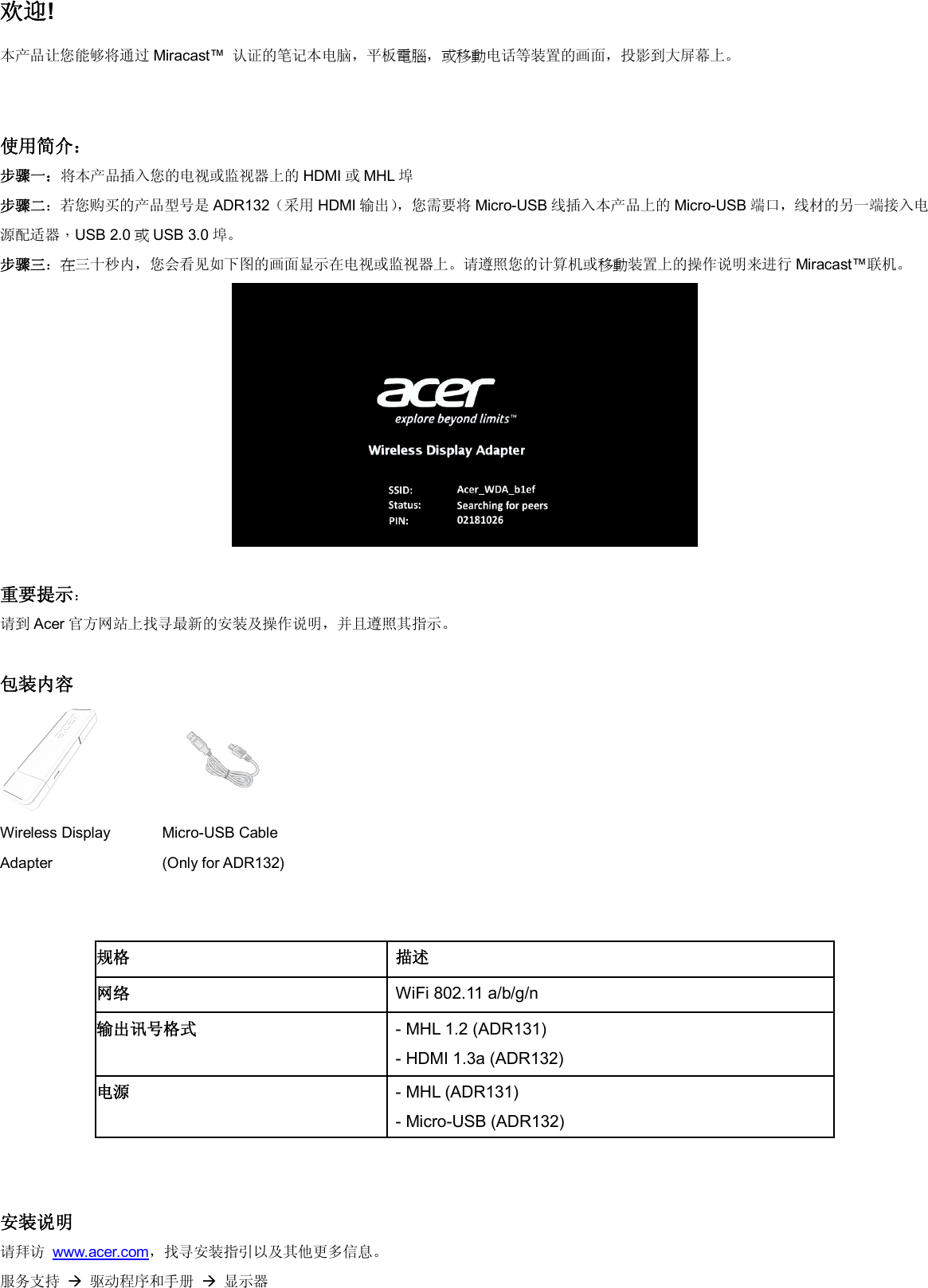 欢迎! 本产品让您能够将通过 Miracast™  认证的笔记本电脑，平板電腦，或移動电话等装置的画面，投影到大屏幕上。   使用简介： 步骤一：将本产品插入您的电视或监视器上的 HDMI 或MHL 埠 步骤二：若您购买的产品型号是 ADR132（采用 HDMI 输出），您需要将 Micro-USB 线插入本产品上的 Micro-USB 端口，线材的另一端接入电源配适器，USB 2.0 或USB 3.0 埠。 步骤三：在三十秒内，您会看见如下图的画面显示在电视或监视器上。请遵照您的计算机或移動装置上的操作说明来进行 Miracast™联机。   重要提示： 请到 Acer 官方网站上找寻最新的安装及操作说明，并且遵照其指示。  包装内容   Wireless Display Adapter  Micro-USB Cable    (Only for ADR132)           安装说明 请拜访 www.acer.com，找寻安装指引以及其他更多信息。 服务支持  驱动程序和手册  显示器 规格 描述 网络 WiFi 802.11 a/b/g/n 输出讯号格式 - MHL 1.2 (ADR131) - HDMI 1.3a (ADR132) 电源 - MHL (ADR131) - Micro-USB (ADR132) 