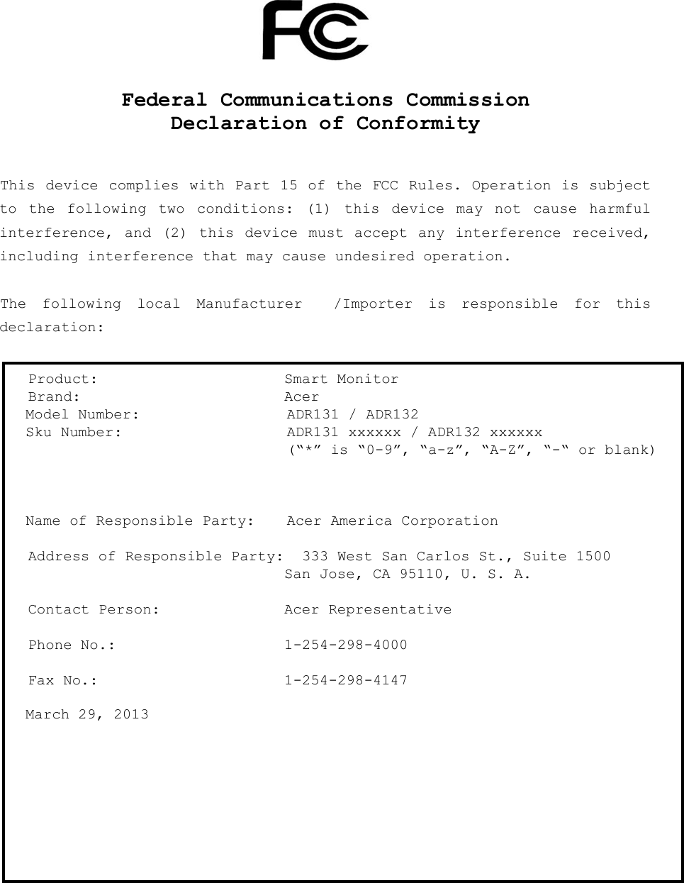   www.acer.com      Federal Communications Commission Declaration of Conformity   This device complies  with Part 15 of the FCC Rules. Operation is subject to  the  following  two  conditions:  (1)  this  device  may  not  cause  harmful interference, and  (2)  this device  must  accept  any  interference received, including interference that may cause undesired operation.  The  following  local  Manufacturer    /Importer  is  responsible  for  this declaration:   Product:  Smart Monitor Brand:  Acer Model Number:   ADR131 / ADR132  Sku Number:  ADR131 xxxxxx / ADR132 xxxxxx   (“*” is “0-9”, “a-z”, “A-Z”, “-“ or blank)     Name of Responsible Party:  Acer America Corporation  Address of Responsible Party:  333 West San Carlos St., Suite 1500   San Jose, CA 95110, U. S. A.  Contact Person:  Acer Representative  Phone No.:  1-254-298-4000  Fax No.:  1-254-298-4147  March 29, 2013  