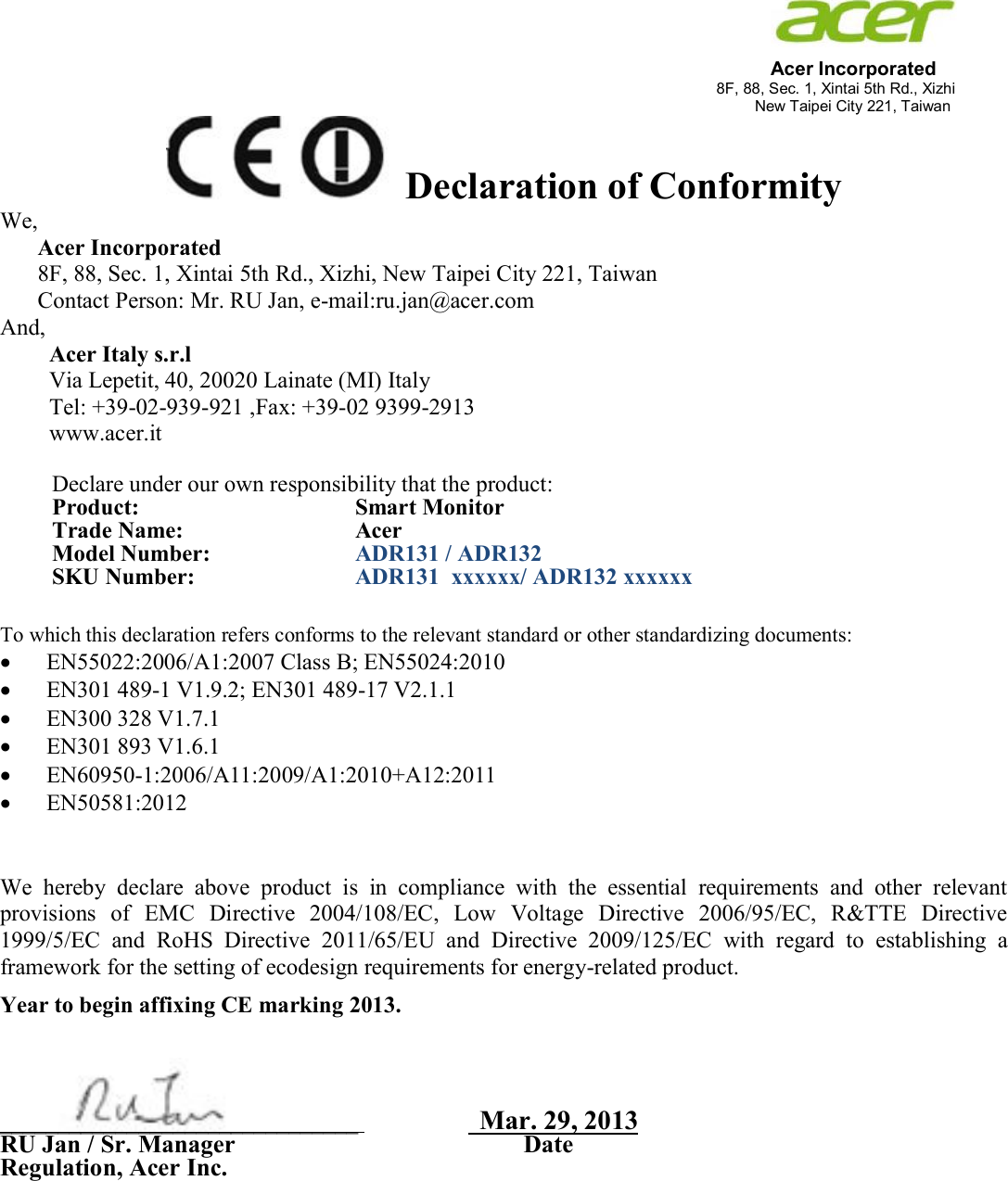                                                                                                                                              Acer Incorporated 8F, 88, Sec. 1, Xintai 5th Rd., Xizhi                                                                                                                                                                           New Taipei City 221, Taiwan Declaration of Conformity We,  Acer Incorporated 8F, 88, Sec. 1, Xintai 5th Rd., Xizhi, New Taipei City 221, Taiwan Contact Person: Mr. RU Jan, e-mail:ru.jan@acer.com And, Acer Italy s.r.l Via Lepetit, 40, 20020 Lainate (MI) Italy Tel: +39-02-939-921 ,Fax: +39-02 9399-2913 www.acer.it  Declare under our own responsibility that the product: Product:    Smart Monitor Trade Name:   Acer Model Number:   ADR131 / ADR132 SKU Number:  ADR131  xxxxxx/ ADR132 xxxxxx  To which this declaration refers conforms to the relevant standard or other standardizing documents:  EN55022:2006/A1:2007 Class B; EN55024:2010  EN301 489-1 V1.9.2; EN301 489-17 V2.1.1  EN300 328 V1.7.1  EN301 893 V1.6.1  EN60950-1:2006/A11:2009/A1:2010+A12:2011  EN50581:2012   We  hereby  declare  above  product  is  in  compliance  with  the  essential  requirements  and  other  relevant provisions  of  EMC  Directive  2004/108/EC,  Low  Voltage  Directive  2006/95/EC,  R&amp;TTE  Directive 1999/5/EC  and  RoHS  Directive  2011/65/EU and  Directive  2009/125/EC  with  regard  to  establishing  a framework for the setting of ecodesign requirements for energy-related product. Year to begin affixing CE marking 2013.     _______________________________                     Mar. 29, 2013          RU Jan / Sr. Manager                                              Date Regulation, Acer Inc.      