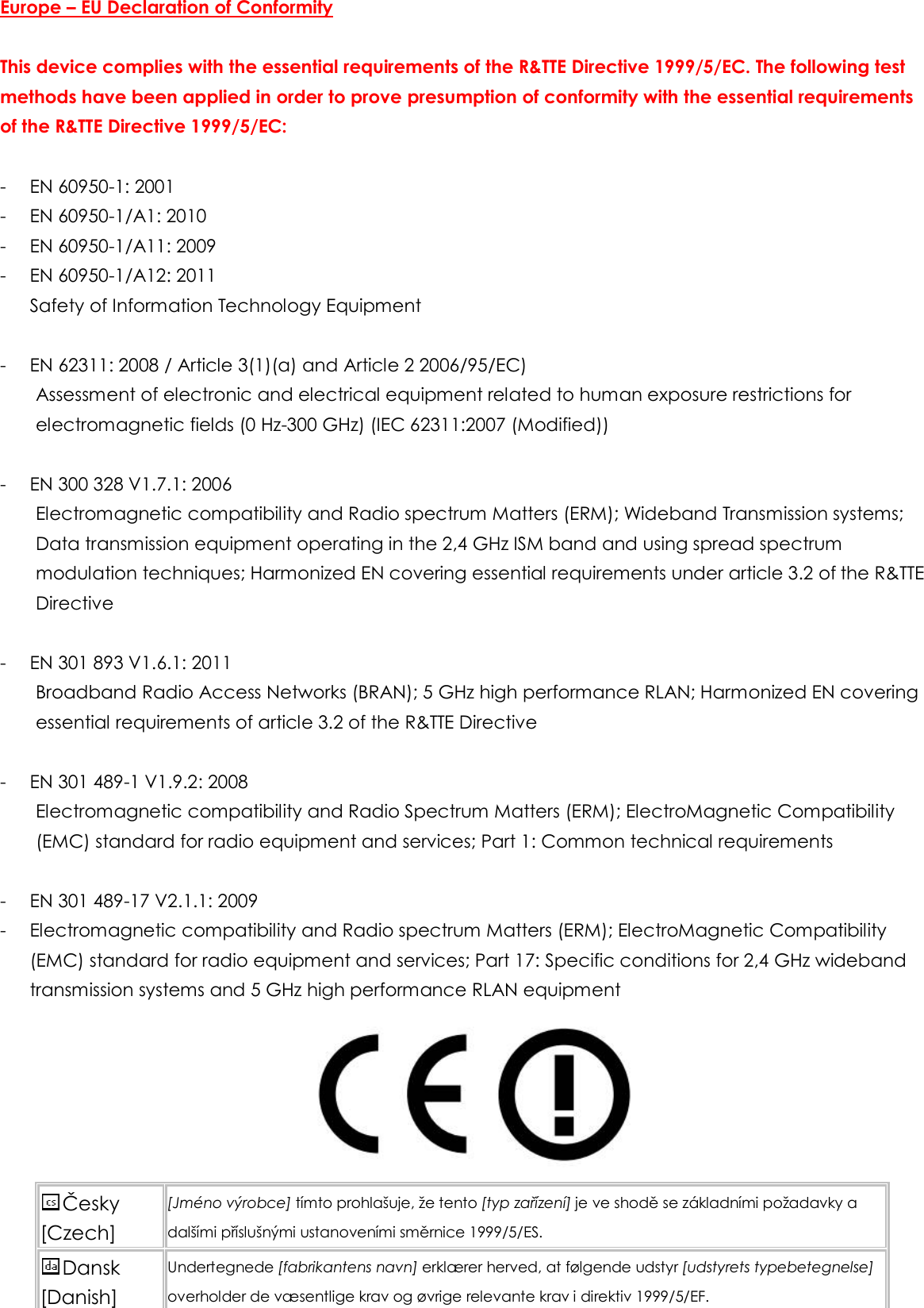 Europe – EU Declaration of Conformity  This device complies with the essential requirements of the R&amp;TTE Directive 1999/5/EC. The following test methods have been applied in order to prove presumption of conformity with the essential requirements of the R&amp;TTE Directive 1999/5/EC:  - EN 60950-1: 2001 - EN 60950-1/A1: 2010 - EN 60950-1/A11: 2009 - EN 60950-1/A12: 2011 Safety of Information Technology Equipment  - EN 62311: 2008 / Article 3(1)(a) and Article 2 2006/95/EC) Assessment of electronic and electrical equipment related to human exposure restrictions for electromagnetic fields (0 Hz-300 GHz) (IEC 62311:2007 (Modified))  - EN 300 328 V1.7.1: 2006 Electromagnetic compatibility and Radio spectrum Matters (ERM); Wideband Transmission systems; Data transmission equipment operating in the 2,4 GHz ISM band and using spread spectrum modulation techniques; Harmonized EN covering essential requirements under article 3.2 of the R&amp;TTE Directive  - EN 301 893 V1.6.1: 2011 Broadband Radio Access Networks (BRAN); 5 GHz high performance RLAN; Harmonized EN covering essential requirements of article 3.2 of the R&amp;TTE Directive  - EN 301 489-1 V1.9.2: 2008 Electromagnetic compatibility and Radio Spectrum Matters (ERM); ElectroMagnetic Compatibility (EMC) standard for radio equipment and services; Part 1: Common technical requirements    - EN 301 489-17 V2.1.1: 2009 - Electromagnetic compatibility and Radio spectrum Matters (ERM); ElectroMagnetic Compatibility (EMC) standard for radio equipment and services; Part 17: Specific conditions for 2,4 GHz wideband transmission systems and 5 GHz high performance RLAN equipment  Česky [Czech] [Jméno výrobce] tímto prohlašuje, že tento [typ zařízení] je ve shodě se základními požadavky a dalšími příslušnými ustanoveními směrnice 1999/5/ES. Dansk [Danish] Undertegnede [fabrikantens navn] erklærer herved, at følgende udstyr [udstyrets typebetegnelse] overholder de væsentlige krav og øvrige relevante krav i direktiv 1999/5/EF. 