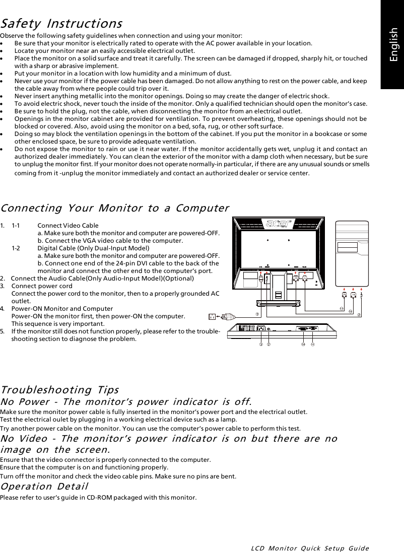 LCD Monitor Quick Setup GuideEnglishSafety InstructionsObserve the following safety guidelines when connection and using your monitor:·Be sure that your monitor is electrically rated to operate with the AC power available in your location.·Locate your monitor near an easily accessible electrical outlet.·Place the monitor on a solid surface and treat it carefully. The screen can be damaged if dropped, sharply hit, or touchedwith a sharp or abrasive implement.·Put your monitor in a location with low humidity and a minimum of dust.·Never use your monitor if the power cable has been damaged. Do not allow anything to rest on the power cable, and keepthe cable away from where people could trip over it.·Never insert anything metallic into the monitor openings. Doing so may create the danger of electric shock.·To avoid electric shock, never touch the inside of the monitor. Only a qualified technician should open the monitor’s case.·Be sure to hold the plug, not the cable, when disconnecting the monitor from an electrical outlet.·Openings in the monitor cabinet are provided for ventilation. To prevent overheating, these openings should not beblocked or covered. Also, avoid using the monitor on a bed, sofa, rug, or other soft surface.·Doing so may block the ventilation openings in the bottom of the cabinet. If you put the monitor in a bookcase or someother enclosed space, be sure to provide adequate ventilation.·Do not expose the monitor to rain or use it near water. If the monitor accidentally gets wet, unplug it and contact anauthorized dealer immediately. You can clean the exterior of the monitor with a damp cloth when necessary, but be sureto unplug the monitor first. If your monitor does not operate normally-in particular, if there are any unusual sounds or smellscoming from it -unplug the monitor immediately and contact an authorized dealer or service center.Troubleshooting TipsNo Power - The monitor’s power indicator is off.Make sure the monitor power cable is fully inserted in the monitor’s power port and the electrical outlet.Test the electrical oulet by plugging in a working electrical device such as a lamp.Try another power cable on the monitor. You can use the computer’s power cable to perform this test.No Video - The monitor’s power indicator is on but there are noimage on the screen.Ensure that the video connector is properly connected to the computer.Ensure that the computer is on and functioning properly.Turn off the monitor and check the video cable pins. Make sure no pins are bent.Operation DetailPlease refer to user’s guide in CD-ROM packaged with this monitor.1.1-1Connect Video Cablea. Make sure both the monitor and computer are powered-OFF.b. Connect the VGA video cable to the computer.1-2Digital Cable (Only Dual-Input Model)a. Make sure both the monitor and computer are powered-OFF.b. Connect one end of the 24-pin DVI cable to the back of themonitor and connect the other end to the computer’s port.2.    Connect the Audio Cable(Only Audio-Input Model)(Optional)3.Connect power cordConnect the power cord to the monitor, then to a properly grounded ACoutlet.4.Power-ON Monitor and ComputerPower-ON the monitor first, then power-ON the computer.This sequence is very important.5.If the monitor still does not function properly, please refer to the trouble-shooting section to diagnose the problem.Connecting Your Monitor to a Computer