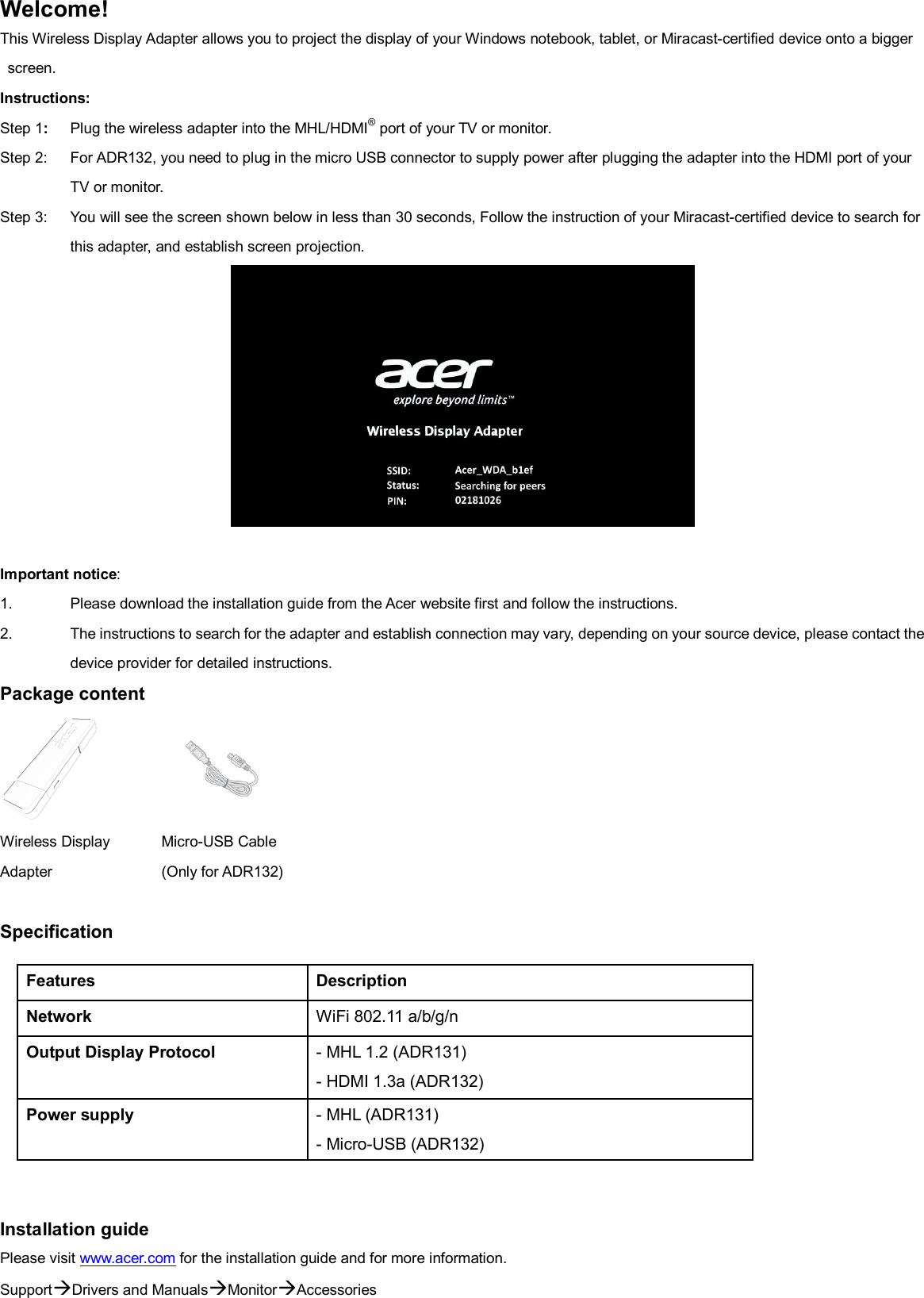 Welcome! This Wireless Display Adapter allows you to project the display of your Windows notebook, tablet, or Miracast-certified device onto a bigger screen. Instructions:   Step 1:  Plug the wireless adapter into the MHL/HDMI® port of your TV or monitor. Step 2:  For ADR132, you need to plug in the micro USB connector to supply power after plugging the adapter into the HDMI port of your TV or monitor. Step 3:  You will see the screen shown below in less than 30 seconds, Follow the instruction of your Miracast-certified device to search for this adapter, and establish screen projection.   Important notice:   1.  Please download the installation guide from the Acer website first and follow the instructions. 2.  The instructions to search for the adapter and establish connection may vary, depending on your source device, please contact the device provider for detailed instructions. Package content   Wireless Display Adapter  Micro-USB Cable    (Only for ADR132) Specification           Installation guide Please visit www.acer.com for the installation guide and for more information. SupportDrivers and ManualsMonitorAccessories Features Description Network WiFi 802.11 a/b/g/n Output Display Protocol - MHL 1.2 (ADR131) - HDMI 1.3a (ADR132) Power supply - MHL (ADR131) - Micro-USB (ADR132) 