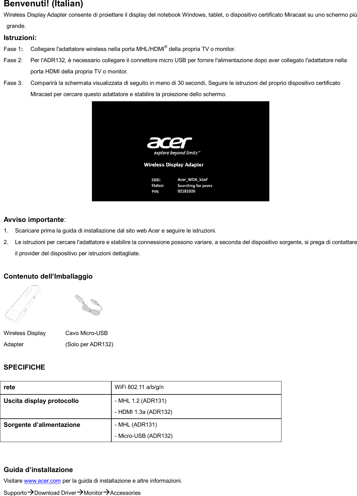 Benvenuti! (Italian) Wireless Display Adapter consente di proiettare il display del notebook Windows, tablet, o dispositivo certificato Miracast su uno schermo più grande. Istruzioni:   Fase 1:  Collegare l&apos;adattatore wireless nella porta MHL/HDMI® della propria TV o monitor. Fase 2:  Per l&apos;ADR132, è necessario collegare il connettore micro USB per fornire l&apos;alimentazione dopo aver collegato l&apos;adattatore nella porta HDMI della propria TV o monitor. Fase 3:  Comparirà la schermata visualizzata di seguito in meno di 30 secondi, Seguire le istruzioni del proprio dispositivo certificato Miracast per cercare questo adattatore e stabilire la proiezione dello schermo.   Avviso importante:   1.  Scaricare prima la guida di installazione dal sito web Acer e seguire le istruzioni. 2.  Le istruzioni per cercare l&apos;adattatore e stabilire la connessione possono variare, a seconda del dispositivo sorgente, si prega di contattare il provider del dispositivo per istruzioni dettagliate.  Contenuto dell’Imballaggio   Wireless Display Adapter  SPECIFICHE     Cavo Micro-USB     (Solo per ADR132)         Guida d’installazione Visitare www.acer.com per la guida di installazione e altre informazioni. SupportoDownload DriverMonitorAccessories rete WiFi 802.11 a/b/g/n Uscita display protocollo - MHL 1.2 (ADR131) - HDMI 1.3a (ADR132) Sorgente d’alimentazione - MHL (ADR131) - Micro-USB (ADR132) 