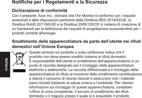 ItalianoNotiche per i Regolamenti e la SicurezzaDichiarazione di conformitàCon il presente, Acer Inc., dichiara che l&apos;Air Monitor è conforme con i requisiti essenziali e altre disposizioni pertinenti della Direttiva RED 2014/53/UE, la Direttiva RoHS 2011/65/UE e la Direttiva 2009/125/CE in materia di creazione di un framework per la denizione dei requisiti di progettazione ecosostenibile per i prodotti correlati all&apos;energia.Smaltimento delle apparecchiature da parte dell’utente nei riuti domestici nell’Unione EuropeaQuesto simbolo sul prodotto o sulla confezione indica che il prodotto non deve essere smaltito insieme ai riuti domestici. È responsabilità dell’utente lo smaltimento dell’apparecchiatura in un punto di raccolta designato per il riciclaggio delle apparecchiature elettriche e elettroniche. La raccolta differenziata e il riciclaggio delle apparecchiature di riuto al momento dello smaltimento contribuiscono a ridurre il consumo di risorse naturali e assicurano che i materiali siano riciclati tutelando la salute umana e l’ambiente. Per ulteriori informazioni sul riciclaggio di questa apparecchiatura, contattare l’ufcio di zona competente, il servizio di smaltimento dei riuti domestici o il negozio presso il quale si è acquistato il prodotto.