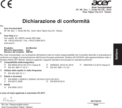 ItalianoDichiarazione di conformità Noi, Acer Incorporated8F, 88, Sec. 1, Xintai 5th Rd., Xizhi, New Taipei City 221, TaiwanE, Acer Italy s.r.l.Via Lepetit, 40, 20020 Lainate (MI) ItaliaTel: +39-02-939-921, Fax: +39-02 9399-2913www.acer.itProdotto: Air MonitorMarchio depositato: acerNumero del modello: AM100Noi, Acer Incorporated, con la presente dichiariamo sotto la nostra respponsabilità che il prodotto descritto in precedenza è conforme con legge di armonizzazione dell’Unione Europea pertinente: Direttiva 2014/53/UE sulle apparecchiature radio e Direttiva RoHS 2011/65/UE. Saranno applicati i seguenti standard armonizzati e/o standard pertinenti: Compatibilità elettromagnetica EN 55032:2012+AC:2131 Classe B EN 301 489-17 V2.2.1 EN55024: 2010+A1:2015 EN 301 489-1 V1.9.2 EN61000-3-2:2014 Classe D Utilizzo dello spetto in radio frequenza EN 300 328 V2.1.1 Salute e sicurezza EN 60950-1:2006/A11:2009/A1:2010/A12:2011/A2:2013 EN 62311:2008  EN 62479:2010 RoHS EN 50581:2012L’anno di inizio applicato è marchiato CE 2017.2017/03/10RU Jan / Responsabile seniorAcer Incorporated (Taipei, Taiwan)Data