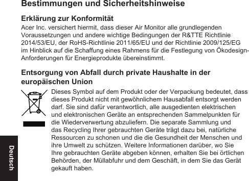 DeutschBestimmungen und SicherheitshinweiseErklärung zur KonformitätAcer Inc. versichert hiermit, dass dieser Air Monitor alle grundlegenden Voraussetzungen und andere wichtige Bedingungen der R&amp;TTE Richtlinie 2014/53/EU, der RoHS-Richtlinie 2011/65/EU und der Richtlinie 2009/125/EG im Hinblick auf die Schaffung eines Rahmens für die Festlegung von Ökodesign-Anforderungen für Energieprodukte übereinstimmt.Entsorgung von Abfall durch private Haushalte in der europäischen UnionDieses Symbol auf dem Produkt oder der Verpackung bedeutet, dass dieses Produkt nicht mit gewöhnlichem Hausabfall entsorgt werden darf. Sie sind dafür verantwortlich, alle ausgedienten elektrischen und elektronischen Geräte an entsprechenden Sammelpunkten für die Wiederverwertung abzuliefern. Die separate Sammlung und das Recycling Ihrer gebrauchten Geräte trägt dazu bei, natürliche Ressourcen zu schonen und die die Gesundheit der Menschen und ihre Umwelt zu schützen. Weitere Informationen darüber, wo Sie Ihre gebrauchten Geräte abgeben können, erhalten Sie bei örtlichen Behörden, der Müllabfuhr und dem Geschäft, in dem Sie das Gerät gekauft haben.