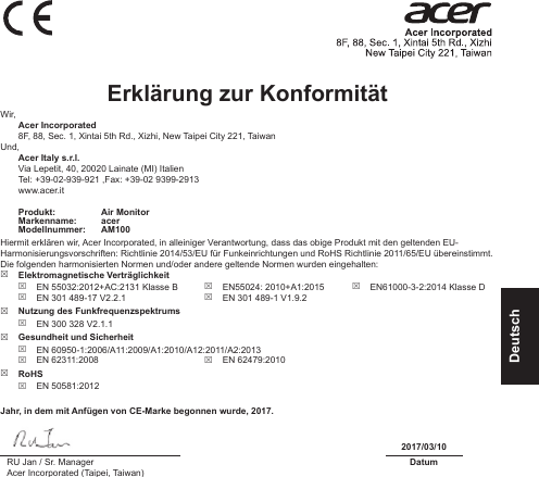 DeutschErklärung zur Konformität Wir, Acer Incorporated8F, 88, Sec. 1, Xintai 5th Rd., Xizhi, New Taipei City 221, TaiwanUnd, Acer Italy s.r.l.Via Lepetit, 40, 20020 Lainate (MI) ItalienTel: +39-02-939-921 ,Fax: +39-02 9399-2913www.acer.itProdukt: Air MonitorMarkenname: acerModellnummer: AM100Hiermit erklären wir, Acer Incorporated, in alleiniger Verantwortung, dass das obige Produkt mit den geltenden EU-Harmonisierungsvorschriften: Richtlinie 2014/53/EU für Funkeinrichtungen und RoHS Richtlinie 2011/65/EU übereinstimmt. Die folgenden harmonisierten Normen und/oder andere geltende Normen wurden eingehalten: Elektromagnetische Verträglichkeit EN 55032:2012+AC:2131 Klasse B EN 301 489-17 V2.2.1 EN55024: 2010+A1:2015 EN 301 489-1 V1.9.2 EN61000-3-2:2014 Klasse D Nutzung des Funkfrequenzspektrums EN 300 328 V2.1.1 Gesundheit und Sicherheit EN 60950-1:2006/A11:2009/A1:2010/A12:2011/A2:2013 EN 62311:2008  EN 62479:2010 RoHS EN 50581:2012Jahr, in dem mit Anfügen von CE-Marke begonnen wurde, 2017.2017/03/10RU Jan / Sr. ManagerAcer Incorporated (Taipei, Taiwan)Datum