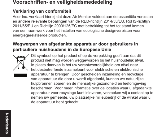 NederlandsVoorschriften- en veiligheidsmededelingVerklaring van conformiteitAcer Inc. verklaart hierbij dat deze Air Monitor voldoet aan de essentiële vereisten en andere relevante bepalingen van de RED-richtlijn 2014/53/EU, RoHS-richtlijn 2011/65/EU en Richtlijn 2009/125/EC met betrekking tot het tot stand komen van een raamwerk voor het instellen van ecologische designvereisten voor energiegerelateerde producten.Wegwerpen van afgedankte apparatuur door gebruikers in particuliere huishoudens in de Europese UnieDit symbool op het product of op de verpakking geeft aan dat dit product niet mag worden weggeworpen bij het huishoudelijk afval. In plaats daarvan is het uw verantwoordelijkheid om afval naar het desbetreffende inzamelpunt voor elektrische en elektronische apparatuur te brengen. Door gescheiden inzameling en recyclage van apparatuur die door u wordt afgedankt, kunnen we natuurlijke hulpbronnen sparen en de menselijke gezondheid en leefomgeving beschermen. Voor meer informatie over de locaties waar u afgedankte apparatuur voor recyclage kunt inleveren, verzoeken wij u contact op te nemen uw gemeente, uw plaatselijke milieubedrijf of de winkel waar u de apparatuur hebt gekocht.