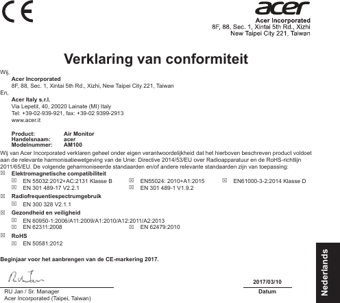 NederlandsVerklaring van conformiteit Wij,  Acer Incorporated8F, 88, Sec. 1, Xintai 5th Rd., Xizhi, New Taipei City 221, TaiwanEn, Acer Italy s.r.l.Via Lepetit, 40, 20020 Lainate (MI) ItalyTel: +39-02-939-921, fax: +39-02 9399-2913www.acer.itProduct: Air MonitorHandelsnaam: acerModelnummer: AM100Wij van Acer Incorporated verklaren geheel onder eigen verantwoordelijkheid dat het hierboven beschreven product voldoet aan de relevante harmonisatiewetgeving van de Unie: Directive 2014/53/EU over Radioapparatuur en de RoHS-richtlijn 2011/65/EU. De volgende geharmoniseerde standaarden en/of andere relevante standaarden zijn van toepassing: Elektromagnetische compatibiliteit EN 55032:2012+AC:2131 Klasse B EN 301 489-17 V2.2.1 EN55024: 2010+A1:2015 EN 301 489-1 V1.9.2 EN61000-3-2:2014 Klasse D Radiofrequentiespectrumgebruik EN 300 328 V2.1.1 Gezondheid en veiligheid EN 60950-1:2006/A11:2009/A1:2010/A12:2011/A2:2013 EN 62311:2008  EN 62479:2010 RoHS EN 50581:2012Beginjaar voor het aanbrengen van de CE-markering 2017.2017/03/10RU Jan / Sr. ManagerAcer Incorporated (Taipei, Taiwan)Datum