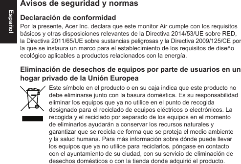 EspañolAvisos de seguridad y normasDeclaración de conformidadPor la presente, Acer Inc. declara que este monitor Air cumple con los requisitos básicos y otras disposiciones relevantes de la Directiva 2014/53/UE sobre RED, la Directiva 2011/65/UE sobre sustancias peligrosas y la Directiva 2009/125/CE por la que se instaura un marco para el establecimiento de los requisitos de diseño ecológico aplicables a productos relacionados con la energía.Eliminación de desechos de equipos por parte de usuarios en un hogar privado de la Unión EuropeaEste símbolo en el producto o en su caja indica que este producto no debe eliminarse junto con la basura doméstica. Es su responsabilidad eliminar los equipos que ya no utilice en el punto de recogida designado para el reciclado de equipos eléctricos o electrónicos. La recogida y el reciclado por separado de los equipos en el momento de eliminarlos ayudarán a conservar los recursos naturales y garantizar que se recicla de forma que se proteja el medio ambiente y la salud humana. Para más información sobre dónde puede llevar los equipos que ya no utilice para reciclarlos, póngase en contacto con el ayuntamiento de su ciudad, con su servicio de eliminación de desechos domésticos o con la tienda donde adquirió el producto.