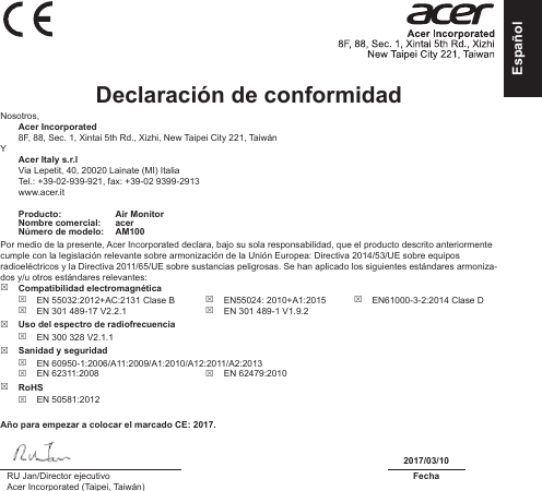 EspañolDeclaración de conformidad Nosotros, Acer Incorporated8F, 88, Sec. 1, Xintai 5th Rd., Xizhi, New Taipei City 221, TaiwánY Acer Italy s.r.lVia Lepetit, 40, 20020 Lainate (MI) ItaliaTel.: +39-02-939-921, fax: +39-02 9399-2913www.acer.itProducto: Air MonitorNombre comercial: acerNúmero de modelo: AM100Por medio de la presente, Acer Incorporated declara, bajo su sola responsabilidad, que el producto descrito anteriormente cumple con la legislación relevante sobre armonización de la Unión Europea: Directiva 2014/53/UE sobre equipos radioeléctricos y la Directiva 2011/65/UE sobre sustancias peligrosas. Se han aplicado los siguientes estándares armoniza-dos y/u otros estándares relevantes:   Compatibilidad electromagnética EN 55032:2012+AC:2131 Clase B EN 301 489-17 V2.2.1 EN55024: 2010+A1:2015 EN 301 489-1 V1.9.2 EN61000-3-2:2014 Clase D Uso del espectro de radiofrecuencia EN 300 328 V2.1.1 Sanidad y seguridad EN 60950-1:2006/A11:2009/A1:2010/A12:2011/A2:2013 EN 62311:2008  EN 62479:2010 RoHS EN 50581:2012Año para empezar a colocar el marcado CE: 2017.2017/03/10RU Jan/Director ejecutivoAcer Incorporated (Taipei, Taiwán)Fecha