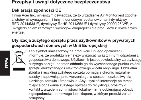 PolskiPrzepisy i uwagi dotyczące bezpieczeństwaDeklaracja zgodności CEFirma Acer Inc. niniejszym oświadcza, że to urządzenie Air Monitor jest zgodne z istotnymi wymaganiami i innymi odnośnymi postanowieniami dyrektywy RED 2014/53/UE, dyrektywy RoHS 2011/65/UE i dyrektywy 2009/125/WE, z uwzględnieniem ramowych wymogów ekoprojektu dla produktów zużywających energię.Utylizacja zużytego sprzętu przez użytkowników w prywatnych gospodarstwach domowych w Unii EuropejskiejTen symbol umieszczony na produkcie lub jego opakowaniu informuje, że produktu nie należy wyrzucać wraz z innymi odpadami z gospodarstwa domowego. Użytkownik jest odpowiedzialny za utylizację zużytego sprzętu poprzez oddanie go do wyznaczonego punktu zbiórki sprzętu elektrycznego i elektronicznego w celu recyklingu. Oddzielna zbiórka i recykling zużytego sprzętu pomagają chronić naturalne zasoby i zapewniają przetworzenie go w sposób nieszkodliwy dla ludzkiego zdrowia i środowiska. Aby uzyskać informacje na temat miejsca oddawania zużytego sprzętu do recyklingu, prosimy o kontakt z urzędem administracji lokalnej, rmą odbierającą odpady z gospodarstwa domowego lub sklepem, w którym produkt został zakupiony.