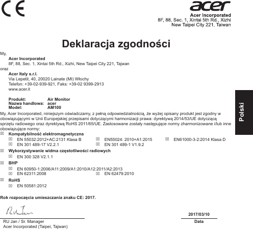 PolskiDeklaracja zgodności My, Acer Incorporated8F, 88, Sec. 1, Xintai 5th Rd., Xizhi, New Taipei City 221, Tajwanoraz Acer Italy s.r.l.Via Lepetit, 40, 20020 Lainate (MI) WłochyTelefon: +39-02-939-921, Faks: +39-02 9399-2913www.acer.itProdukt: Air MonitorNazwa handlowa: acerModel: AM100My, Acer Incorporated, niniejszym oświadczamy, z pełną odpowiedzialnością, że wyżej opisany produkt jest zgodny w obowiązującymi w Unii Europejskiej przepisami dotyczącymi harmonizacji prawa: dyrektywą 2014/53/UE dotyczącą sprzętu radiowego oraz dyrektywą RoHS 2011/65/UE. Zastosowane zostały następujące normy zharmonizowane i/lub inne obowiązujące normy:  Kompatybilność elektromagnetyczna EN 55032:2012+AC:2131 Klasa B EN 301 489-17 V2.2.1 EN55024: 2010+A1:2015 EN 301 489-1 V1.9.2 EN61000-3-2:2014 Klasa D Wykorzystywanie widma częstotliwości radiowych EN 300 328 V2.1.1 BHP EN 60950-1:2006/A11:2009/A1:2010/A12:2011/A2:2013 EN 62311:2008  EN 62479:2010 RoHS EN 50581:2012Rok rozpoczęcia umieszczania znaku CE: 2017.2017/03/10RU Jan / Sr. ManagerAcer Incorporated (Taipei, Tajwan)Data