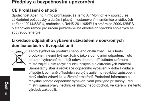 ČeštinaPředpisy a bezpečnostní upozorněníCE Prohlášení o shoděSpolečnost Acer Inc. tímto prohlašuje, že tento Air Monitor je v souladu se základními požadavky a dalšími platnými ustanoveními směrnice o rádiových zařízení 2014/53/EU, směrnice o RoHS 2011/65/EU a směrnice 2009/125/ES o stanovení rámce pro určení požadavků na ekodesign výrobků spojených se spotřebou energie.Likvidace odpadního vybavení uživatelem v soukromých domácnostech v Evropské uniiTento symbol na produktu nebo jeho obalu značí, že s tímto produktem nesmí být nakládáno jako s domovním odpadem. Toto odpadní vybavení musí být odevzdáno na příslušném sběrném místě zajišťujícím recyklaci elektrických a elektronických zařízení. Samostatný sběr a recyklace odpadního vybavení v době likvidace přispěje k ochraně přírodních zdrojů a zajistí to recyklaci způsobem, který chrání zdraví lidí a životní prostředí. Podrobné informace o recyklaci tohoto odpadního vybavení vám poskytne příslušný úřad místní samosprávy, technické služby nebo obchod, ve kterém jste tento výrobek zakoupili.