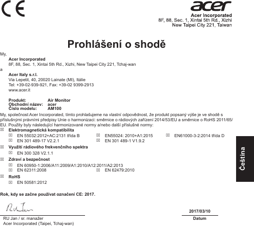 ČeštinaProhlášení o shodě My, Acer Incorporated8F, 88, Sec. 1, Xintai 5th Rd., Xizhi, New Taipei City 221, Tchaj-wana Acer Italy s.r.l.Via Lepetit, 40, 20020 Lainate (MI), ItálieTel: +39-02-939-921, Fax: +39-02 9399-2913www.acer.itProdukt: Air MonitorObchodní název: acerČíslo modelu: AM100My, společnost Acer Incorporated, tímto prohlašujeme na vlastní odpovědnost, že produkt popsaný výše je ve shodě s příslušnými právními předpisy Unie o harmonizaci: směrnice o rádiových zařízení 2014/53/EU a směrnice o RoHS 2011/65/EU. Použity byly následující harmonizované normy a/nebo další příslušné normy:  Elektromagnetická kompatibilita EN 55032:2012+AC:2131 třída B EN 301 489-17 V2.2.1 EN55024: 2010+A1:2015 EN 301 489-1 V1.9.2 EN61000-3-2:2014 třída D Využití rádiového frekvenčního spektra EN 300 328 V2.1.1 Zdraví a bezpečnost EN 60950-1:2006/A11:2009/A1:2010/A12:2011/A2:2013 EN 62311:2008  EN 62479:2010 RoHS EN 50581:2012Rok, kdy se začne používat označení CE: 2017.2017/03/10RU Jan / sr. manažerAcer Incorporated (Taipei, Tchaj-wan)Datum