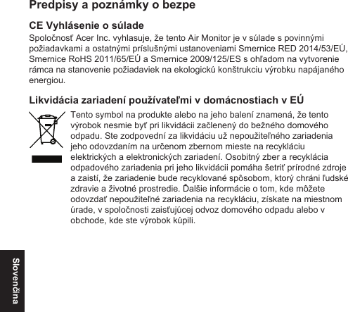 SlovenčinaPredpisy a poznámky o bezpeCE Vyhlásenie o súladeSpoločnosť Acer Inc. vyhlasuje, že tento Air Monitor je v súlade s povinnými požiadavkami a ostatnými príslušnými ustanoveniami Smernice RED 2014/53/EÚ, Smernice RoHS 2011/65/EÚ a Smernice 2009/125/ES s ohľadom na vytvorenie rámca na stanovenie požiadaviek na ekologickú konštrukciu výrobku napájaného energiou.Likvidácia zariadení používateľmi v domácnostiach v EÚTento symbol na produkte alebo na jeho balení znamená, že tento výrobok nesmie byť pri likvidácii začlenený do bežného domového odpadu. Ste zodpovední za likvidáciu už nepoužiteľného zariadenia jeho odovzdaním na určenom zbernom mieste na recykláciu elektrických a elektronických zariadení. Osobitný zber a recyklácia odpadového zariadenia pri jeho likvidácii pomáha šetriť prírodné zdroje a zaistí, že zariadenie bude recyklované spôsobom, ktorý chráni ľudské zdravie a životné prostredie. Ďalšie informácie o tom, kde môžete odovzdať nepoužiteľné zariadenia na recykláciu, získate na miestnom úrade, v spoločnosti zaisťujúcej odvoz domového odpadu alebo v obchode, kde ste výrobok kúpili.