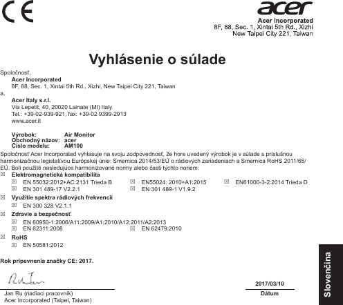 SlovenčinaVyhlásenie o súlade Spoločnosť, Acer Incorporated8F, 88, Sec. 1, Xintai 5th Rd., Xizhi, New Taipei City 221, Taiwana, Acer Italy s.r.l.Via Lepetit, 40, 20020 Lainate (MI) ItalyTel.: +39-02-939-921, fax: +39-02 9399-2913www.acer.itVýrobok: Air MonitorObchodný názov: acerČíslo modelu: AM100Spoločnosť Acer Incorporated vyhlasuje na svoju zodpovednosť, že hore uvedený výrobok je v súlade s príslušnou harmonizačnou legislatívou Európskej únie: Smernica 2014/53/EÚ o rádiových zariadeniach a Smernica RoHS 2011/65/EÚ. Boli použité nasledujúce harmonizované normy alebo časti týchto noriem:  Elektromagnetická kompatibilita EN 55032:2012+AC:2131 Trieda B EN 301 489-17 V2.2.1 EN55024: 2010+A1:2015 EN 301 489-1 V1.9.2 EN61000-3-2:2014 Trieda D Využitie spektra rádiových frekvencií EN 300 328 V2.1.1 Zdravie a bezpečnosť EN 60950-1:2006/A11:2009/A1:2010/A12:2011/A2:2013 EN 62311:2008  EN 62479:2010 RoHS EN 50581:2012Rok pripevnenia značky CE: 2017.2017/03/10Jan Ru (riadiaci pracovník)Acer Incorporated (Taipei, Taiwan)Dátum