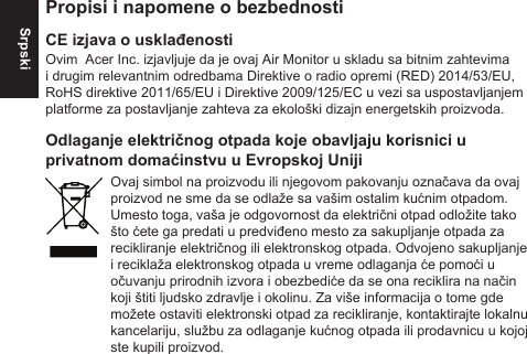 SrpskiPropisi i napomene o bezbednostiCE izjava o usklađenostiOvim  Acer Inc. izjavljuje da je ovaj Air Monitor u skladu sa bitnim zahtevima i drugim relevantnim odredbama Direktive o radio opremi (RED) 2014/53/EU, RoHS direktive 2011/65/EU i Direktive 2009/125/EC u vezi sa uspostavljanjem platforme za postavljanje zahteva za ekološki dizajn energetskih proizvoda.Odlaganje električnog otpada koje obavljaju korisnici u privatnom domaćinstvu u Evropskoj UnijiOvaj simbol na proizvodu ili njegovom pakovanju označava da ovaj proizvod ne sme da se odlaže sa vašim ostalim kućnim otpadom. Umesto toga, vaša je odgovornost da električni otpad odložite tako što ćete ga predati u predviđeno mesto za sakupljanje otpada za recikliranje električnog ili elektronskog otpada. Odvojeno sakupljanje i reciklaža elektronskog otpada u vreme odlaganja će pomoći u očuvanju prirodnih izvora i obezbediće da se ona reciklira na način koji štiti ljudsko zdravlje i okolinu. Za više informacija o tome gde možete ostaviti elektronski otpad za recikliranje, kontaktirajte lokalnu kancelariju, službu za odlaganje kućnog otpada ili prodavnicu u kojoj ste kupili proizvod.