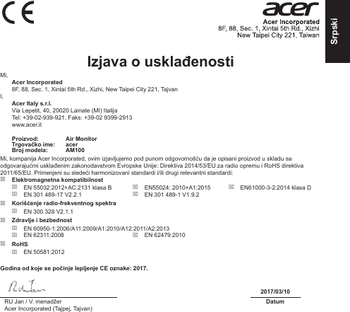 SrpskiIzjava o usklađenosti Mi, Acer Incorporated8F, 88, Sec. 1, Xintai 5th Rd., Xizhi, New Taipei City 221, TajvanI, Acer Italy s.r.l.Via Lepetit, 40, 20020 Lainate (MI) ItalijaTel: +39-02-939-921, Faks: +39-02 9399-2913www.acer.itProizvod: Air MonitorTrgovačko ime: acerBroj modela: AM100Mi, kompanija Acer Incorporated, ovim izjavljujemo pod punom odgovornošću da je opisani proizvod u skladu sa odgovarajućmi usklađenim zakonodavstvom Evropske Unije: Direktiva 2014/53/EU za radio opremu i RoHS direktiva 2011/65/EU. Primenjeni su sledeći harmonizovani standardi i/ili drugi relevantni standardi:  Elektromagnetna kompatibilnost EN 55032:2012+AC:2131 klasa B EN 301 489-17 V2.2.1 EN55024: 2010+A1:2015 EN 301 489-1 V1.9.2 EN61000-3-2:2014 klasa D Korišćenje radio-frekventnog spektra EN 300 328 V2.1.1 Zdravlje i bezbednost EN 60950-1:2006/A11:2009/A1:2010/A12:2011/A2:2013 EN 62311:2008  EN 62479:2010 RoHS EN 50581:2012Godina od koje se počinje lepljenje CE oznake: 2017.2017/03/10RU Jan / V. menadžerAcer Incorporated (Tajpej, Tajvan)Datum