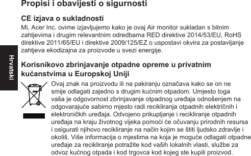 HrvatskiPropisi i obavijesti o sigurnostiCE izjava o sukladnostiMi, Acer Inc. ovime izjavljujemo kako je ovaj Air monitor sukladan s bitnim zahtjevima i drugim relevantnim odredbama RED direktive 2014/53/EU, RoHS direktive 2011/65/EU i direktive 2009/125/EZ o uspostavi okvira za postavljanje zahtjeva ekodizajna za proizvode u svezi energije.Korisnikovo zbrinjavanje otpadne opreme u privatnim kućanstvima u Europskoj UnijiOvaj znak na proizvodu ili na pakiranju označava kako se on ne smije odlagati zajedno s drugim kućnim otpadom. Umjesto toga vaša je odgovornost zbrinjavanje otpadnog uređaja odnošenjem na odgovarajuće sabirno mjesto radi recikliranja otpadnih električnih i elektroničkih uređaja. Odvojeno prikupljanje i recikliranje otpadnih uređaja na kraju životnog vijeka pomoći će očuvanju prirodnih resursa i osigurati njihovo recikliranje na način kojim se štiti ljudsko zdravlje i okoliš. Više informacija o mjestima na koja je moguće odlagati otpadne uređaje za recikliranje potražite kod vaših lokalnih vlasti, službe za odvoz kućnog otpada i kod trgovca kod kojeg ste kupili proizvod.