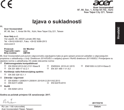 HrvatskiIzjava o sukladnosti Mi, Acer Incorporated8F, 88, Sec. 1, Xintai 5th Rd., Xizhi, New Taipei City 221, Taiwani Acer Italy s.r.l.Via Lepetit, 40, 20020 Lainate (MI) ItalyTel: +39-02-939-921, Faks: +39-02 9399-2913www.acer.itProizvod: Air MonitorTrgovački naziv: acerBroj modela: AM100Mi, Acer Incorporated pod punom odgovornošću izjavljujemo kako je gore opisani proizvod usklađen s odgovarajućim propisima o usklađivanju u Uniji: Direktivom 2014/53/EU o radijskoj opremi i RoHS direktivom 2011/65/EU. Primijenjene su sljedeće norme o usklađivanju i/ili ostale relevantne norme:  Elektromagnetska kompatibilnost EN 55032:2012+AC:2131 Klasa B EN 301 489-17 V2.2.1 EN55024: 2010+A1:2015 EN 301 489-1 V1.9.2 EN61000-3-2:2014 Klasa D Korištenje radio-frekvencijskog spektra EN 300 328 V2.1.1 Zdravlje i sigurnost EN 60950-1:2006/A11:2009/A1:2010/A12:2011/A2:2013 EN 62311:2008  EN 62479:2010 RoHS EN 50581:2012Godina za početak primjene CE označavanja: 2017.2017/03/10RU Jan / Viši rukovoditeljAcer Incorporated (Taipei, Taiwan)Datum