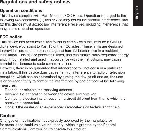 EnglishRegulations and safety noticesOperation conditionsThis device complies with Part 15 of the FCC Rules. Operation is subject to the following two conditions: (1) this device may not cause harmful interference, and (2) this device must accept any interference received, including interference that may cause undesired operation.FCC noticeThis device has been tested and found to comply with the limits for a Class B digital device pursuant to Part 15 of the FCC rules. These limits are designed to provide reasonable protection against harmful interference in a residential installation. This device generates, uses, and can radiate radio frequency energy and, if not installed and used in accordance with the instructions, may cause harmful interference to radio communications.However, there is no guarantee that interference will not occur in a particular installation. If this device does cause harmful interference to radio or television reception, which can be determined by turning the device off and on, the user is encouraged to try to correct the interference by one or more of the following measures: -Reorient or relocate the receiving antenna. -Increase the separation between the device and receiver. -Connect the device into an outlet on a circuit different from that to which the receiver is connected. -Consult the dealer or an experienced radio/television technician for help.CautionChanges or modications not expressly approved by the manufacturer for compliance could void your authority, which is granted by the Federal Communications Commission, to operate this product.