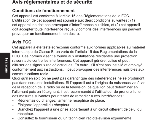 FrançaisAvis réglementaires et de sécuritéConditions de fonctionnementCet appareil est conforme à l’article 15 des Réglementations de la FCC. L’utilisation de cet appareil est soumise aux deux conditions suivantes : (1) cet appareil ne doit pas provoquer d’interférences nuisibles, et (2) cet appareil doit accepter toute interférence reçue, y compris des interférences qui peuvent provoquer un fonctionnement non désiré.Avis FCCCet appareil a été testé et reconnu conforme aux normes applicables au matériel informatique de Classe B, en vertu de l’article 15 des Réglementations de la FCC. Ces normes visent à fournir aux installations résidantes une protection raisonnable contre les interférences. Cet appareil génère, utilise et peut diffuser des signaux radioélectriques. En outre, s’il n’est pas installé et employé conformément aux instructions, il peut provoquer des interférences nuisibles aux communications radio.Quoi qu’il en soit, on ne peut pas garantir que des interférences ne se produiront pas dans certaines installations. Si l’appareil est à l’origine de nuisances vis-à-vis de la réception de la radio ou de la télévision, ce que l’on peut déterminer en l’allumant puis en l’éteignant, il est recommandé à l’utilisateur de prendre l’une des mesures suivantes pour tenter de remédier à ces interférences : -Réorientez ou changez l’antenne réceptrice de place. -Éloignez l’appareil du récepteur. -Branchez l’appareil à une prise appartenant à un circuit différent de celui du récepteur. -Consultez le fournisseur ou un technicien radiotélévision expérimenté.