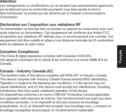 FrançaisAttentionLes changements ou modications qui ne seraient pas expressément approuvés par le fabricant pour la conformité pourraient vous faire perdre le droit à faire fonctionner ce produit qui est décerné par la Federal Communications Commission.Déclaration sur l’exposition aux radiations RFCe transmetteur ne doit pas être co-localisé ou opérant en conjonction avec tout autre antenne ou transmetteur. Cet équipement est conforme aux limites FCC d’exposition aux radiations RF dénies pour un environnement non contrôlé. Cet équipement doit être installé et utilisé à une distance minimale de 20 centimètres entre le radiateur et votre corps.Canadian Compliance This Class B digital apparatus complies with Canadian ICES-003. Cet appareil numérique de la classe B est conforme à la norme NMB-003 du Canada.Canada - Industry Canada (IC)The wireless radio of this device complies with RSS 247 of Industry Canada. This device complies with Industry Canada license-exempt RSS standard(s). Operation is subject to the following two conditions: (1) this device may not cause interference, and (2) this device must accept any interference, including interference that may cause undesired operation of the device.Ce dispositif est conforme a la norme CNR-247 d’Industrie Canada applicable aux appareils radio exempts de licence. Son fonctionnement est sujet aux deux conditions suivantes: (1) le dispositif ne doit pas produire de brouillage prejudiciable, et (2) ce dispositif doit accepter tout brouillage recu, y compris un brouillage susceptible de provoquer un fonctionnement indesirable.