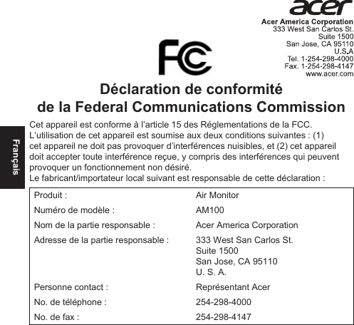 FrançaisDéclaration de conformité de la Federal Communications CommissionCet appareil est conforme à l’article 15 des Réglementations de la FCC. L’utilisation de cet appareil est soumise aux deux conditions suivantes : (1) cet appareil ne doit pas provoquer d’interférences nuisibles, et (2) cet appareil doit accepter toute interférence reçue, y compris des interférences qui peuvent provoquer un fonctionnement non désiré.Le fabricant/importateur local suivant est responsable de cette déclaration :Produit : Air MonitorNuméro de modèle : AM100Nom de la partie responsable : Acer America CorporationAdresse de la partie responsable : 333 West San Carlos St. Suite 1500 San Jose, CA 95110U. S. A.Personne contact : Représentant AcerNo. de téléphone : 254-298-4000No. de fax : 254-298-4147