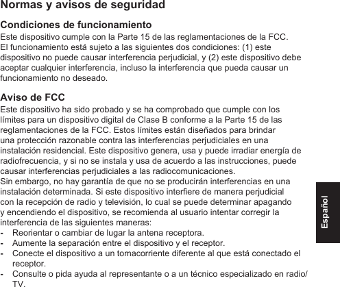 EspañolNormas y avisos de seguridadCondiciones de funcionamientoEste dispositivo cumple con la Parte 15 de las reglamentaciones de la FCC. El funcionamiento está sujeto a las siguientes dos condiciones: (1) este dispositivo no puede causar interferencia perjudicial, y (2) este dispositivo debe aceptar cualquier interferencia, incluso la interferencia que pueda causar un funcionamiento no deseado.Aviso de FCCEste dispositivo ha sido probado y se ha comprobado que cumple con los límites para un dispositivo digital de Clase B conforme a la Parte 15 de las reglamentaciones de la FCC. Estos límites están diseñados para brindar una protección razonable contra las interferencias perjudiciales en una instalación residencial. Este dispositivo genera, usa y puede irradiar energía de radiofrecuencia, y si no se instala y usa de acuerdo a las instrucciones, puede causar interferencias perjudiciales a las radiocomunicaciones.Sin embargo, no hay garantía de que no se producirán interferencias en una instalación determinada. Si este dispositivo interere de manera perjudicial con la recepción de radio y televisión, lo cual se puede determinar apagando y encendiendo el dispositivo, se recomienda al usuario intentar corregir la interferencia de las siguientes maneras: -Reorientar o cambiar de lugar la antena receptora. -Aumente la separación entre el dispositivo y el receptor. -Conecte el dispositivo a un tomacorriente diferente al que está conectado el receptor. -Consulte o pida ayuda al representante o a un técnico especializado en radio/TV.