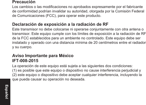 EspañolPrecauciónLos cambios o las modicaciones no aprobados expresamente por el fabricante de conformidad podrían invalidar su autoridad, otorgada por la Comisión Federal de Comunicaciones (FCC), para operar este producto.Declaración de exposición a la radiación de RFEste transmisor no debe colocarse ni operarse conjuntamente con otra antena o transmisor. Este equipo cumple con los límites de exposición a la radiación de RF de la FCC establecidos para un ambiente no controlado. Este equipo debe ser instalado y operado con una distancia mínima de 20 centímetros entre el radiador y su cuerpo.Aviso Importante para México IFT-008-2015La operación de este equipo está sujeta a las siguientes dos condiciones:  (1) es posible que este equipo o dispositivo no cause interferencia perjudicial y  (2) este equipo o dispositivo debe aceptar cualquier interferencia, incluyendo la que pueda causar su operación no deseada.