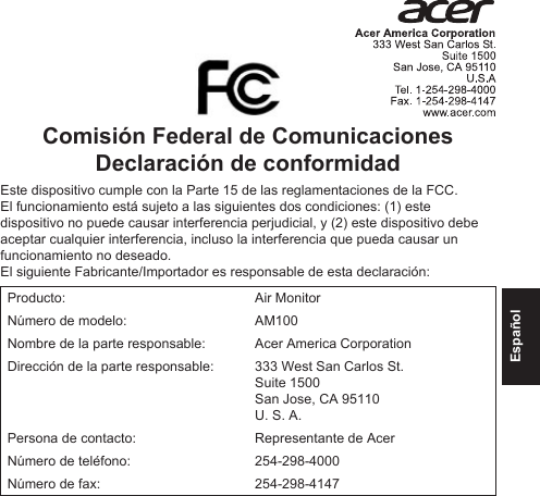 EspañolComisión Federal de Comunicaciones Declaración de conformidadEste dispositivo cumple con la Parte 15 de las reglamentaciones de la FCC. El funcionamiento está sujeto a las siguientes dos condiciones: (1) este dispositivo no puede causar interferencia perjudicial, y (2) este dispositivo debe aceptar cualquier interferencia, incluso la interferencia que pueda causar un funcionamiento no deseado.El siguiente Fabricante/Importador es responsable de esta declaración:Producto: Air MonitorNúmero de modelo: AM100Nombre de la parte responsable: Acer America CorporationDirección de la parte responsable: 333 West San Carlos St. Suite 1500 San Jose, CA 95110U. S. A.Persona de contacto: Representante de AcerNúmero de teléfono: 254-298-4000Número de fax: 254-298-4147