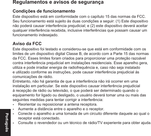 PortuguêsRegulamentos e avisos de segurançaCondições de funcionamentoEste dispositivo está em conformidade com o capítulo 15 das normas da FCC. Seu funcionamento está sujeito às duas condições a seguir: (1) Este dispositivo não poderá causar interferência prejudicial; e (2) este dispositivo deverá aceitar qualquer interferência recebida, inclusive interferências que possam causar um funcionamento indesejado.Aviso da FCCEste dispositivo foi testado e considerou-se que está em conformidade com os limites de um dispositivo digital Classe B, de acordo com a Parte 15 das normas da FCC. Esses limites foram criados para proporcionar uma proteção razoável contra interferência prejudicial em instalações residenciais. Esse aparelho gera, utiliza e pode irradiar energia de radiofrequência e, caso não seja instalado e utilizado conforme as instruções, pode causar interferência prejudicial às comunicações de rádio.Entretanto, não há garantia de que a interferência não irá ocorrer em uma instalação em particular. Se este dispositivo causar interferência prejudicial à recepção de rádio ou televisão, o que poderá ser determinado quando o equipamento for ligado ou desligado, o usuário deverá tomar uma ou mais das seguintes medidas para tentar corrigir a interferência: -Reorientar ou reposicionar a antena receptora. -Aumente a distância entre o aparelho e o receptor. -Conecte o aparelho a uma tomada de um circuito diferente daquele ao qual o receptor está conectado. -Consulte o revendedor ou um técnico de rádio/TV experiente para obter ajuda.