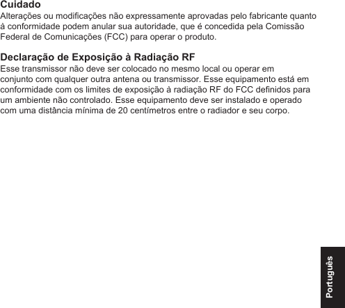 PortuguêsCuidadoAlterações ou modicações não expressamente aprovadas pelo fabricante quanto à conformidade podem anular sua autoridade, que é concedida pela Comissão Federal de Comunicações (FCC) para operar o produto.Declaração de Exposição à Radiação RFEsse transmissor não deve ser colocado no mesmo local ou operar em conjunto com qualquer outra antena ou transmissor. Esse equipamento está em conformidade com os limites de exposição à radiação RF do FCC denidos para um ambiente não controlado. Esse equipamento deve ser instalado e operado com uma distância mínima de 20 centímetros entre o radiador e seu corpo.