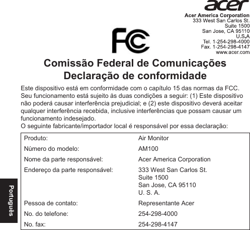 PortuguêsComissão Federal de Comunicações Declaração de conformidadeEste dispositivo está em conformidade com o capítulo 15 das normas da FCC. Seu funcionamento está sujeito às duas condições a seguir: (1) Este dispositivo não poderá causar interferência prejudicial; e (2) este dispositivo deverá aceitar qualquer interferência recebida, inclusive interferências que possam causar um funcionamento indesejado.O seguinte fabricante/importador local é responsável por essa declaração:Produto: Air MonitorNúmero do modelo: AM100Nome da parte responsável: Acer America CorporationEndereço da parte responsável: 333 West San Carlos St. Suite 1500 San Jose, CA 95110U. S. A.Pessoa de contato: Representante AcerNo. do telefone: 254-298-4000No. fax: 254-298-4147