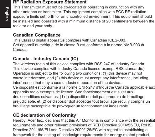 EnglishRF Radiation Exposure StatementThis Transmitter must not be co-located or operating in conjunction with any other antenna or transmitter. This equipment complies with FCC RF radiation exposure limits set forth for an uncontrolled environment. This equipment should be installed and operated with a minimum distance of 20 centimeters between the radiator and your body.Canadian Compliance This Class B digital apparatus complies with Canadian ICES-003. Cet appareil numérique de la classe B est conforme à la norme NMB-003 du Canada.Canada - Industry Canada (IC)The wireless radio of this device complies with RSS 247 of Industry Canada. This device complies with Industry Canada license-exempt RSS standard(s). Operation is subject to the following two conditions: (1) this device may not cause interference, and (2) this device must accept any interference, including interference that may cause undesired operation of the device.Ce dispositif est conforme a la norme CNR-247 d’Industrie Canada applicable aux appareils radio exempts de licence. Son fonctionnement est sujet aux deux conditions suivantes: (1) le dispositif ne doit pas produire de brouillage prejudiciable, et (2) ce dispositif doit accepter tout brouillage recu, y compris un brouillage susceptible de provoquer un fonctionnement indesirable.CE declaration of ConformityHereby, Acer Inc., declares that this Air Monitor is in compliance with the essential requirements and other relevant provisions of RED Directive 2014/53/EU, RoHS Directive 2011/65/EU and Directive 2009/125/EC with regard to establishing a framework for the setting of ecodesign requirements for energy-related product.