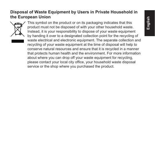 EnglishDisposal of Waste Equipment by Users in Private Household in the European UnionThis symbol on the product or on its packaging indicates that this product must not be disposed of with your other household waste. Instead, it is your responsibility to dispose of your waste equipment by handing it over to a designated collection point for the recycling of waste electrical and electronic equipment. The separate collection and recycling of your waste equipment at the time of disposal will help to conserve natural resources and ensure that it is recycled in a manner that protects human health and the environment. For more information about where you can drop off your waste equipment for recycling, please contact your local city ofce, your household waste disposal service or the shop where you purchased the product.