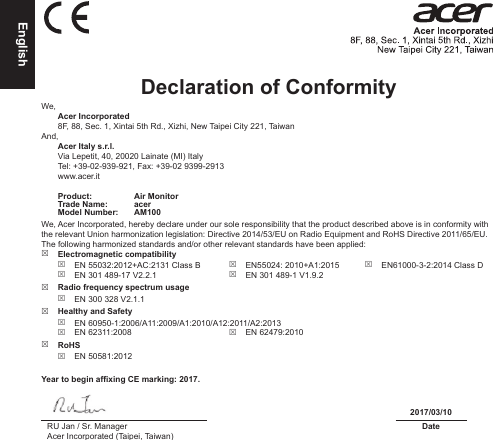 EnglishDeclaration of Conformity We, Acer Incorporated8F, 88, Sec. 1, Xintai 5th Rd., Xizhi, New Taipei City 221, TaiwanAnd, Acer Italy s.r.l.Via Lepetit, 40, 20020 Lainate (MI) ItalyTel: +39-02-939-921, Fax: +39-02 9399-2913www.acer.itProduct: Air MonitorTrade Name: acerModel Number: AM100We, Acer Incorporated, hereby declare under our sole responsibility that the product described above is in conformity with the relevant Union harmonization legislation: Directive 2014/53/EU on Radio Equipment and RoHS Directive 2011/65/EU. The following harmonized standards and/or other relevant standards have been applied:  Electromagnetic compatibility EN 55032:2012+AC:2131 Class B EN 301 489-17 V2.2.1 EN55024: 2010+A1:2015 EN 301 489-1 V1.9.2 EN61000-3-2:2014 Class D Radio frequency spectrum usage EN 300 328 V2.1.1 Healthy and Safety EN 60950-1:2006/A11:2009/A1:2010/A12:2011/A2:2013 EN 62311:2008  EN 62479:2010 RoHS EN 50581:2012Year to begin afxing CE marking: 2017.2017/03/10RU Jan / Sr. ManagerAcer Incorporated (Taipei, Taiwan)Date