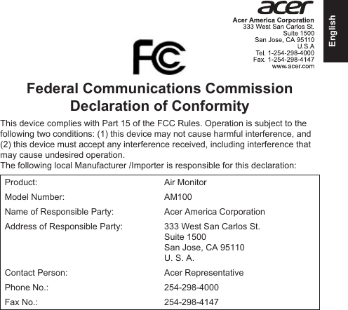 EnglishFederal Communications Commission Declaration of ConformityThis device complies with Part 15 of the FCC Rules. Operation is subject to the following two conditions: (1) this device may not cause harmful interference, and (2) this device must accept any interference received, including interference that may cause undesired operation.The following local Manufacturer /Importer is responsible for this declaration:Product: Air MonitorModel Number: AM100Name of Responsible Party: Acer America CorporationAddress of Responsible Party: 333 West San Carlos St. Suite 1500 San Jose, CA 95110U. S. A.Contact Person: Acer RepresentativePhone No.: 254-298-4000Fax No.: 254-298-4147