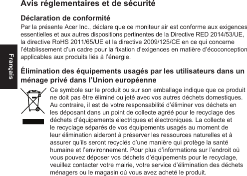 FrançaisAvis réglementaires et de sécuritéDéclaration de conformitéPar la présente Acer Inc., déclare que ce moniteur air est conforme aux exigences essentielles et aux autres dispositions pertinentes de la Directive RED 2014/53/UE, la directive RoHS 2011/65/UE et la directive 2009/125/CE en ce qui concerne l’établissement d’un cadre pour la xation d’exigences en matière d’écoconception applicables aux produits liés à l’énergie.Élimination des équipements usagés par les utilisateurs dans un ménage privé dans l’Union européenneCe symbole sur le produit ou sur son emballage indique que ce produit ne doit pas être éliminé ou jeté avec vos autres déchets domestiques. Au contraire, il est de votre responsabilité d’éliminer vos déchets en les déposant dans un point de collecte agréé pour le recyclage des déchets d’équipements électriques et électroniques. La collecte et le recyclage séparés de vos équipements usagés au moment de leur élimination aideront à préserver les ressources naturelles et à assurer qu’ils seront recyclés d’une manière qui protège la santé humaine et l’environnement. Pour plus d’informations sur l’endroit où vous pouvez déposer vos déchets d’équipements pour le recyclage, veuillez contacter votre mairie, votre service d’élimination des déchets ménagers ou le magasin où vous avez acheté le produit.