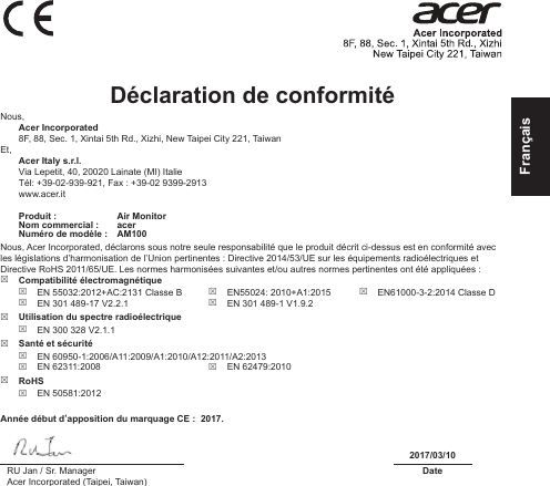 FrançaisDéclaration de conformité Nous, Acer Incorporated8F, 88, Sec. 1, Xintai 5th Rd., Xizhi, New Taipei City 221, TaiwanEt, Acer Italy s.r.l.Via Lepetit, 40, 20020 Lainate (MI) ItalieTél: +39-02-939-921, Fax : +39-02 9399-2913www.acer.itProduit : Air MonitorNom commercial : acerNuméro de modèle : AM100Nous, Acer Incorporated, déclarons sous notre seule responsabilité que le produit décrit ci-dessus est en conformité avec les législations d’harmonisation de l’Union pertinentes : Directive 2014/53/UE sur les équipements radioélectriques et Directive RoHS 2011/65/UE. Les normes harmonisées suivantes et/ou autres normes pertinentes ont été appliquées :  Compatibilité électromagnétique EN 55032:2012+AC:2131 Classe B EN 301 489-17 V2.2.1 EN55024: 2010+A1:2015 EN 301 489-1 V1.9.2 EN61000-3-2:2014 Classe D Utilisation du spectre radioélectrique EN 300 328 V2.1.1 Santé et sécurité EN 60950-1:2006/A11:2009/A1:2010/A12:2011/A2:2013 EN 62311:2008  EN 62479:2010 RoHS EN 50581:2012Année début d’apposition du marquage CE :  2017.2017/03/10RU Jan / Sr. ManagerAcer Incorporated (Taipei, Taiwan)Date