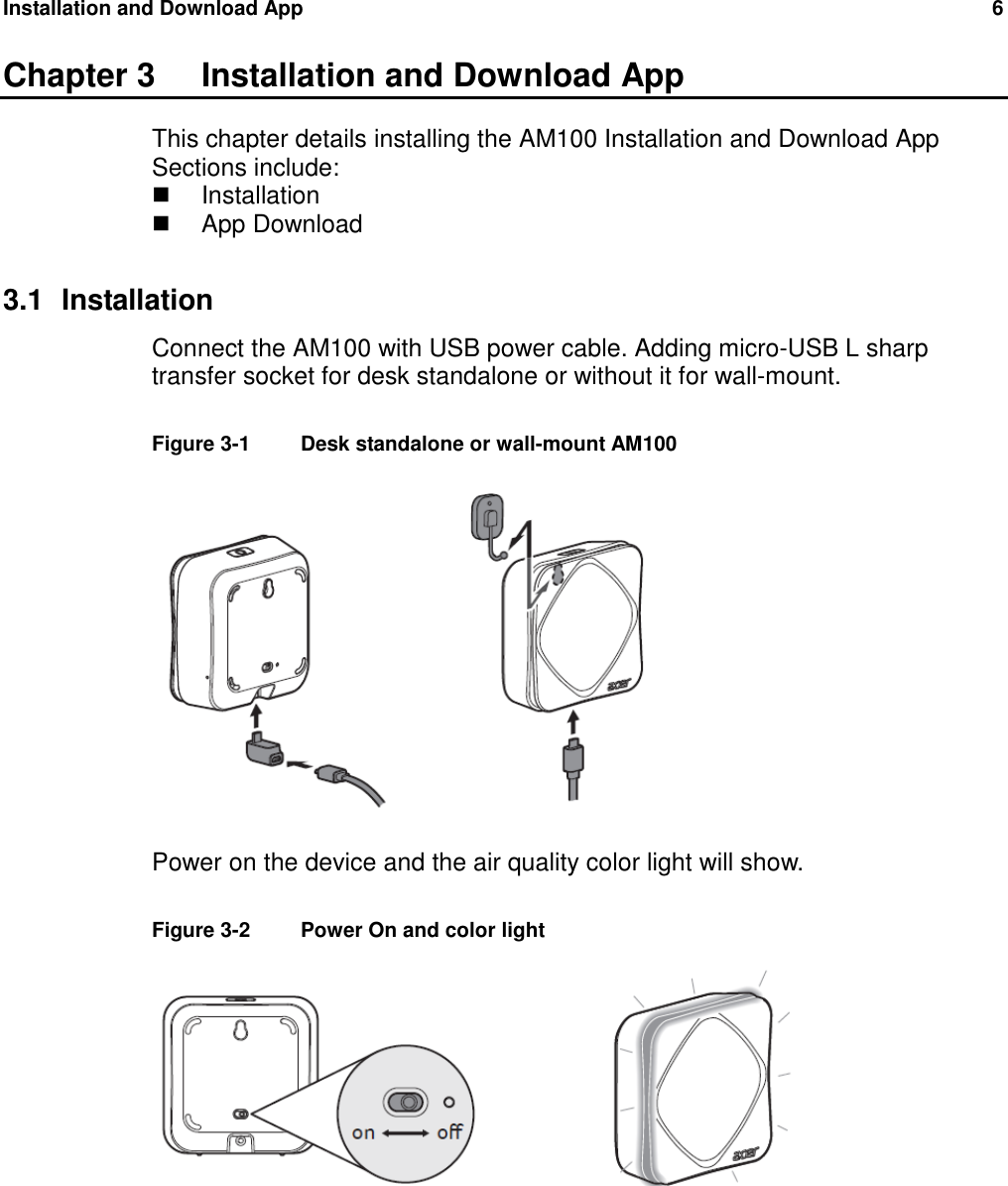 Installation and Download App  6   Chapter 3  Installation and Download App This chapter details installing the AM100 Installation and Download App Sections include:   Installation   App Download  3.1  Installation Connect the AM100 with USB power cable. Adding micro-USB L sharp transfer socket for desk standalone or without it for wall-mount.  Figure 3-1   Desk standalone or wall-mount AM100     Power on the device and the air quality color light will show.  Figure 3-2   Power On and color light   