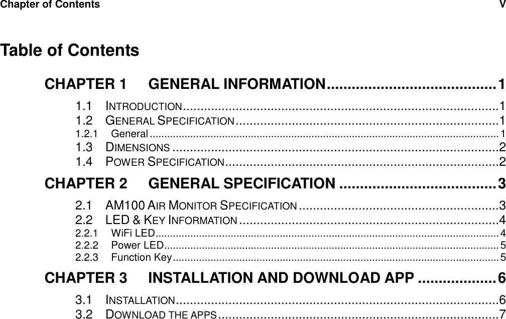 Chapter of Contents  V     Table of Contents CHAPTER 1 GENERAL INFORMATION ......................................... 1 1.1 INTRODUCTION ..........................................................................................1 1.2 GENERAL SPECIFICATION ...........................................................................1 1.2.1 General ......................................................................................................................... 1 1.3 DIMENSIONS .............................................................................................2 1.4 POWER SPECIFICATION ..............................................................................2 CHAPTER 2 GENERAL SPECIFICATION ...................................... 3 2.1 AM100 AIR MONITOR SPECIFICATION .........................................................3 2.2 LED &amp; KEY INFORMATION ..........................................................................4 2.2.1 WiFi LED ....................................................................................................................... 4 2.2.2 Power LED .................................................................................................................... 5 2.2.3 Function Key ................................................................................................................. 5 CHAPTER 3 INSTALLATION AND DOWNLOAD APP ................... 6 3.1 INSTALLATION ............................................................................................6 3.2 DOWNLOAD THE APPS ................................................................................7  