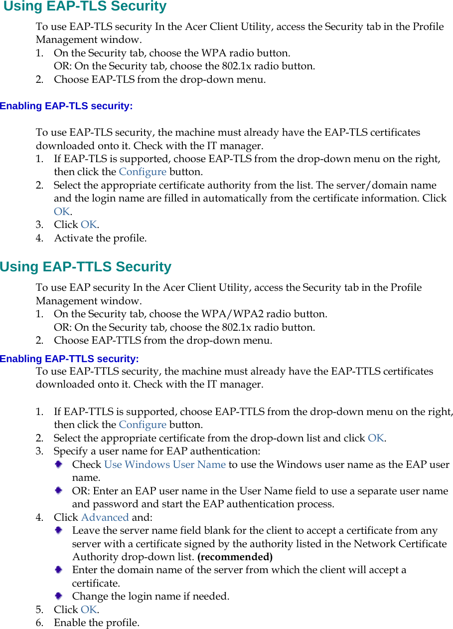    Using EAP-TLS Security To use EAP-TLS security In the Acer Client Utility, access the Security tab in the Profile Management window.  1. On the Security tab, choose the WPA radio button.  OR: On the Security tab, choose the 802.1x radio button.  2. Choose EAP-TLS from the drop-down menu. Enabling EAP-TLS security: To use EAP-TLS security, the machine must already have the EAP-TLS certificates downloaded onto it. Check with the IT manager. 1. If EAP-TLS is supported, choose EAP-TLS from the drop-down menu on the right, then click the Configure button. 2. Select the appropriate certificate authority from the list. The server/domain name and the login name are filled in automatically from the certificate information. Click OK. 3. Click OK. 4. Activate the profile. Using EAP-TTLS Security To use EAP security In the Acer Client Utility, access the Security tab in the Profile Management window.  1. On the Security tab, choose the WPA/WPA2 radio button.  OR: On the Security tab, choose the 802.1x radio button.  2. Choose EAP-TTLS from the drop-down menu. Enabling EAP-TTLS security: To use EAP-TTLS security, the machine must already have the EAP-TTLS certificates downloaded onto it. Check with the IT manager. 1. If EAP-TTLS is supported, choose EAP-TTLS from the drop-down menu on the right, then click the Configure button. 2. Select the appropriate certificate from the drop-down list and click OK. 3. Specify a user name for EAP authentication:  Check Use Windows User Name to use the Windows user name as the EAP user name.  OR: Enter an EAP user name in the User Name field to use a separate user name and password and start the EAP authentication process.  4. Click Advanced and:  Leave the server name field blank for the client to accept a certificate from any server with a certificate signed by the authority listed in the Network Certificate Authority drop-down list. (recommended)  Enter the domain name of the server from which the client will accept a certificate.    Change the login name if needed. 5. Click OK. 6. Enable the profile. 