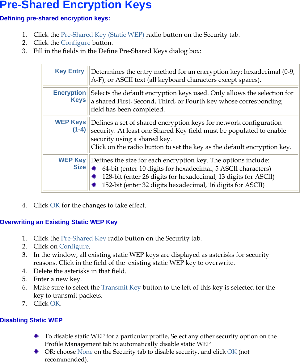    Pre-Shared Encryption Keys Defining pre-shared encryption keys:  1. Click the Pre-Shared Key (Static WEP) radio button on the Security tab. 2. Click the Configure button. 3. Fill in the fields in the Define Pre-Shared Keys dialog box: Key Entry  Determines the entry method for an encryption key: hexadecimal (0-9, A-F), or ASCII text (all keyboard characters except spaces). Encryption Keys Selects the default encryption keys used. Only allows the selection for a shared First, Second, Third, or Fourth key whose corresponding field has been completed. WEP Keys (1-4) Defines a set of shared encryption keys for network configuration security. At least one Shared Key field must be populated to enable security using a shared key.  Click on the radio button to set the key as the default encryption key. WEP Key Size Defines the size for each encryption key. The options include:   64-bit (enter 10 digits for hexadecimal, 5 ASCII characters)  128-bit (enter 26 digits for hexadecimal, 13 digits for ASCII)  152-bit (enter 32 digits hexadecimal, 16 digits for ASCII) 4. Click OK for the changes to take effect. Overwriting an Existing Static WEP Key 1. Click the Pre-Shared Key radio button on the Security tab. 2. Click on Configure. 3. In the window, all existing static WEP keys are displayed as asterisks for security reasons. Click in the field of the  existing static WEP key to overwrite.  4. Delete the asterisks in that field.  5. Enter a new key.  6. Make sure to select the Transmit Key button to the left of this key is selected for the key to transmit packets.  7. Click OK.  Disabling Static WEP  To disable static WEP for a particular profile, Select any other security option on the Profile Management tab to automatically disable static WEP  OR: choose None on the Security tab to disable security, and click OK (not recommended). 